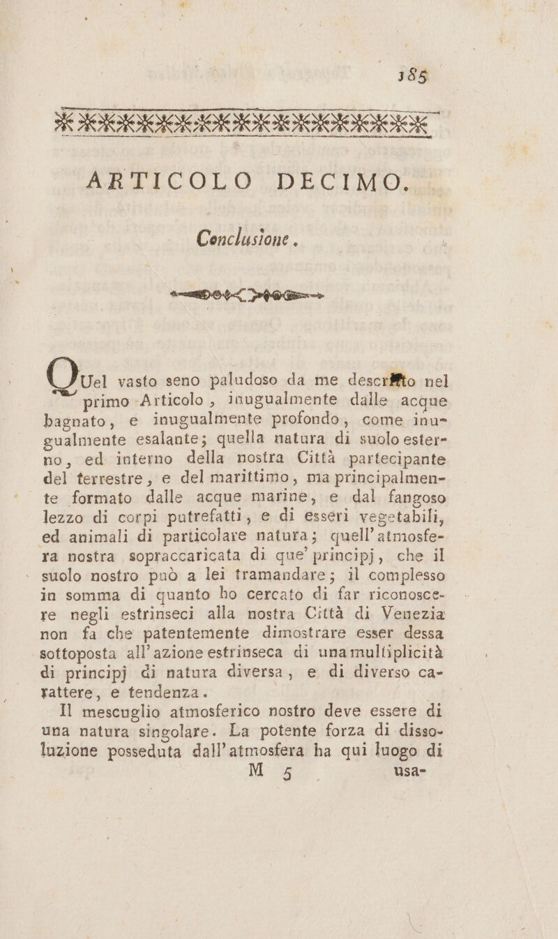 ie ARTICOLO DECIMO. Conclusione . Uel vasto seno paludoso da me descriffto nel primo ‘Articolo , inugualmente dalle acque bagnato, e inugualmente profondo, come inu- gualmente esalante; quella natura di suolo ester- no, ed interno della nostra Città partecipante del terrestre, e del marittimo, ma principalmen- lezzo di corpi putrefatti, e di esseri vegetabili, ed animali di particolare natura; quell’ atmosfe- ra nostra sopraccaricata di que' principj, che il suolo nostro può a lei tramandare; il complesso in somma di quanto ho cercato di far riconosce- re negli estrinseci alla nostra Città di Venezia non fa che patentemente dimostrare esser dessa sottoposta all’azione estrinseca di una mulltiplicità di principj di natura diversa, e di diverso ca- rattere, e tendenza. Il mescuglio atmosferico nostro deve essere di una natura singolare. La potente forza di disso- luzione posseduta dall’atmosfera ha qui luogo di puri usa
