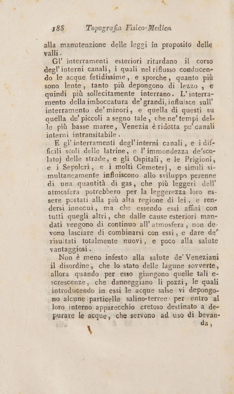 alla manutenzione delle leggi in proposito delle valli. Gl’ interramenti esteriori ritardano il corso degl'interni canali, i quali nel riflusso ‘conducen» do le acque fetidissime, e sporche; quanto più sono lente, tanto più depongono di lezzo , € quindi più sollecitamente interrano. L’interra- mento della imboccatura de’ grandi, influisce sull’ interramento de’ minori; e quella di questi su quella de’ piccoli a segno tale, che ne’ tempi del- le più basse maree, Venezia é ridotta pe’ canali interni intransitabile . | E gl’interramenti degl’interni canali, e i dif- ficili scoli delle latrine, e l’ immotidezza de’sco- latoj delle strade, e gli Ospitali, e le Prigioni, e i Sepolcri, e 1 molti Cemeterj, e simili si- multanceamente influiscono allo sviluppo perenne di una quantità di gas, che più leggeri dell’ atmosfera potrebbero per la leggerezza loro es- sere portati. alla più alta regione di lei, e ren dersi innocui, ma che essendo essi affini: con tutti quegli altri, che dalle cause esteriori man- dati vengono di continuo all’ atmosfera; non de- vono lasciare di combinarsi con essi, e dare de” risultati totalmente nuovi, e poco alla salute vantaggiosi . | i I Non è meno infesto alla salute de’ Veneziani il disordine, che lo stato delle lagune sovverte, ‘allora quando per esso giungono quelle tali e- serescenze, che danneggiano li pozzi, le quali introducendo in. essi le acque salse vi depongo- no alcune particelle salino-terree» per. entro al loro, interno apparecchio cretoso destinato a de- ‘purare le acque, ‘che servono ad uso di bevan- \ da,