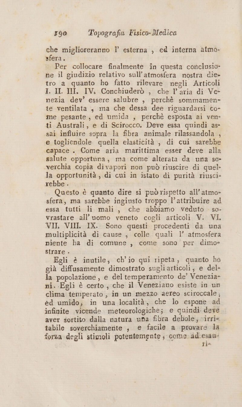 che miglioreranno l’ esterna , ed interna atmo- sfera. Per collocare finalmente in questa conclusio- he il giudizio relativo sull’atmosfera nostra die» tro a quanto ho fatto rilevare negli Articoli I. II. III. IV. Conchiuderò , che l’aria di Ve- nezia dev’ essere salubre , perchè sommamen- te ventilata , ma che dessa dee riguardarsi co- me pesante, ed umida , perchè esposta ai ven- ti Australi, e di Scirocco. Deve essa quindi as- sai influire sopra la fibra animale rilassandola , e togliendole quella elasticità, di cui sarebbe capace . Come aria marittima esser deve alla salute opportuna, ma come alterata da una so> verchia copia divapori non può riuscire di quel la opportunità, di cuì in istato di purità riusci» rebbe . | Questo è quanto dire sì puòrispetto all’ atmo- sfera, ma sarebbe ingiusto troppo l’attribuire ad essa tutti li mali, che abbiamo veduto . so- vrastare all’ uomo veneto cogli articoli V. VI. VII, VIII. IX. Sono questi procedenti da una multiplicità di cause , colle quali l’ atmosfera niente ha di comune , come sono per dimo» strare . | Egli è inutile; ch'io qui ripeta, quanto ho già diffusamente dimostrato sugliarticoli; e del- la popolazione, e deltemperamento de’ Venezia- ni. Egli è certo, che il Veneziano esiste in un clima temperato , in un mezzo aereo sciroceale; éd umido; in una località, che lo espone ad infinite vicende meteorologiche; e quindi deve aver sortito dalla natura una fibra debole, irri= tabile soverchiamente , e facile a provare la forza degli stimoli potentemente ; core adLesau- +=