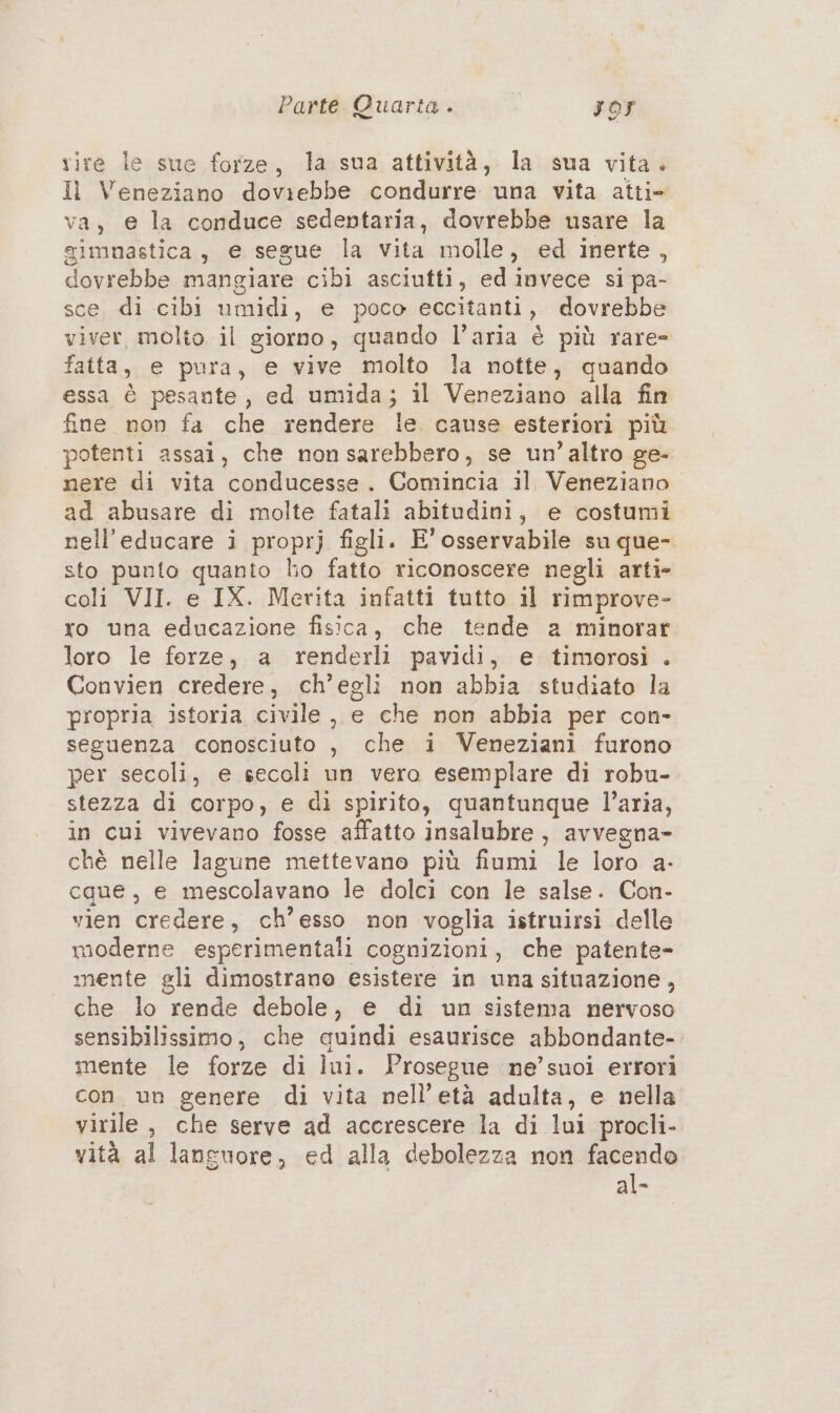 rire le sue forze, la sua attività, la sua vita. Il Veneziano doviebbe condurre una vita atti- va, @ la conduce sedentaria, dovrebbe usare la gimnastica, e segue la vita molle, ed inerte, dovrebbe mangiare cibi asciutti, edinvece si pa- sce di cibi umidi, e poco eccitanti, dovrebbe viver, molto il giorno, quando l’aria è più rare- fatta, e pura, e vive molto la notte, quando essa è pesante, ed umida; il Veneziano alla fin fine non fa che rendere le cause esteriori più potenti assai, che non sarebbero, se un'altro ge- nere di vita conducesse. Comincia il Veneziano ad abusare di molte fatali abitudini, e costumi nell’educare i proprj figli. E'osservabile su que- sto punto quanto lio fatto riconoscere negli arti» coli VII. e IX. Merita infatti tutto il rimprove- ro una educazione fisica, che tende a minorar loro le forze, a renderli pavidi, e timorosi . Convien credere, ch'egli non abbia studiato la propria istoria civile, e che non abbia per con- seguenza conosciuto , che i Veneziani furono per secoli, e secoli un vero esemplare di robu- stezza di corpo, e di spirito, quantunque l’aria, in cui vivevano fosse affatto insalubre , avvegna- chè nelle lagune mettevano più fiumi le loro a- caue, e mescolavano le dolci con le salse. Con- vien credere, ch’esso non voglia istruirsi delle moderne esperimentali cognizioni, che patente- mente gli dimostrano esistere in una situazione, che lo rende debole, e di un sistema nervoso sensibilissimo, che quindi esaurisce abbondante- mente le forze di lui. Prosegue ine’ suoi errori con. un genere di vita nell'età adulta, e nella virile, che serve ad accrescere la di lui procli- vità al languore, ed alla debolezza non facendo al-