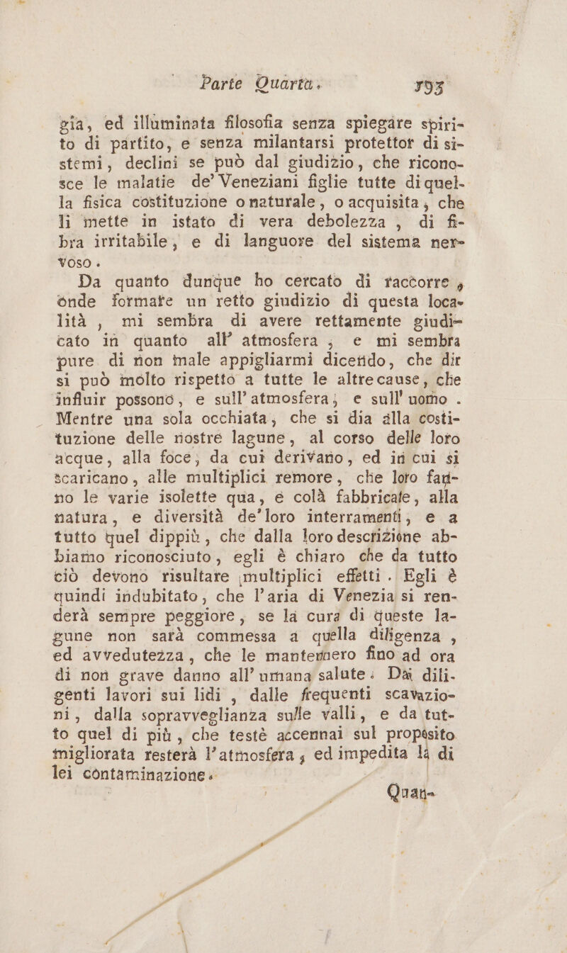 gia, ed illuminata filosofia senza spiegare spiri- to di partito, e senza milantarsi protettort di si- stemi, declini se può dal giudizio, che ricono- sce le malatie de’ Veneziani figlie tutte di quel. la fisica costituzione o naturale, o acquisita; che li mette in istato di vera debolezza , di fi- bra irritabile, e di languore del sistema nere VOSO » Da quanto dunque ho cercato di racèorre , onde formate un retto giudizio di questa loca» lità, mi sembra di avere rettamente giudi- cato in quanto all’ atmosfera; e mi sembra pure. di non male appigliarmi dicetido, che dir si può imolto rispetto a tutte le altrecause, che influir possono, e sull’ atmosfera; e sull'uomo . Mentre una sola occhiata; che si dia galla costi- tuzione delle riostre lagune, al corso delle loto acque, alla foce; da cui derivano, ed in cui si scaricano, alle multiplici remore, chie loto fad- no le varie isolette qua, e colà fabbricate, alla matura, e diversità de’loro interramenti, e a tutto quel dippiù, che dalla loro descrizione ab- biamo riconosciuto, egli è chiaro che da tutto ciò devono risultare ,multiplici effetti. Egli è quindi indubitato, che l’aria di Venezia si ren- derà sempre peggiore, se la cura di queste la- gune non sarà commessa a quella diligenza , ed avvedutezza, che le mantemnero fino ad ora di non grave danno all’ umana salate: Da dili- genti lavori sui lidi, dalle frequenti scavazio- ni, dalla sopravveglianza sulle valli, e da tut- to quel di più, che testè accemnai sul propssito. inigliorata resterà l'atmosfera; ed impedita li di lei contaminazione. #6 | Quan