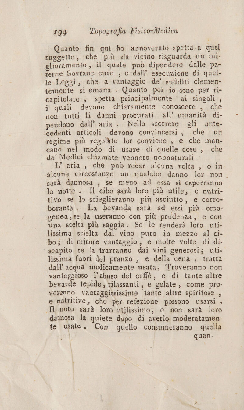 Quanto fin quì fo annoverato spetta a quel suggetto, ‘che più da vicino risguarda un mi. glioramento , il quale può dipendere dalle pa- terne Sovrane cure ; e dall’ esecuzione di quel- le Leggi, che a vantaggio de’. sudditi clemen- temente si emana . Quanto poì io sono per ri- capitolare , spetta principalmente ‘ ai singoli , i quali devono chiaramente conoscere ;, che non tutti lì danni procurati all’ umanità di- pendono dall’ aria . Nello scorrere gli ante- cedenti articoli devono convincersi, che un regime più regolato lor conviene , e che man- cano nel modo di usare di quelle cose , che da’ Medicì chiamate vennero nonnaturali. L’ aria , che può recar alcuna volta , o in alcune ‘circostanze un qualche danno lor non. sarà dannosa , se meno ad essa si esporranno la notte . Il cibo sarà loro più utile, e nutri- tivo se lo scieglieranno più asciutto, e corro- borante . La bevanda sarà ad essi più omo- genea , se la useranno con più prudenza, e con una scelta più saggia. Se le renderà loro uti- lissima scielta dal vino puro in mezzo al ci» bo; di minore vantaggio, e molte volte di di. scapito se la trarranno dai vini generosi; uti» lissima fuori del pranzo , € della cena , tratta dall’ acqua modicamente usata. Troveranno non vantaggioso l’abuso del caffè, e di tante altre bevande tepide, rilassanti, e gelate, come pro- verznno vantaggiosissime tante altre spiritose , e natritive, che per refezione possono usarsi + Jl moto sarà loro utilissimo, e non sarà loro dannosa la quiete dopo di averlo moderatamen- te usato. Con quello consumeranno quella | quan.