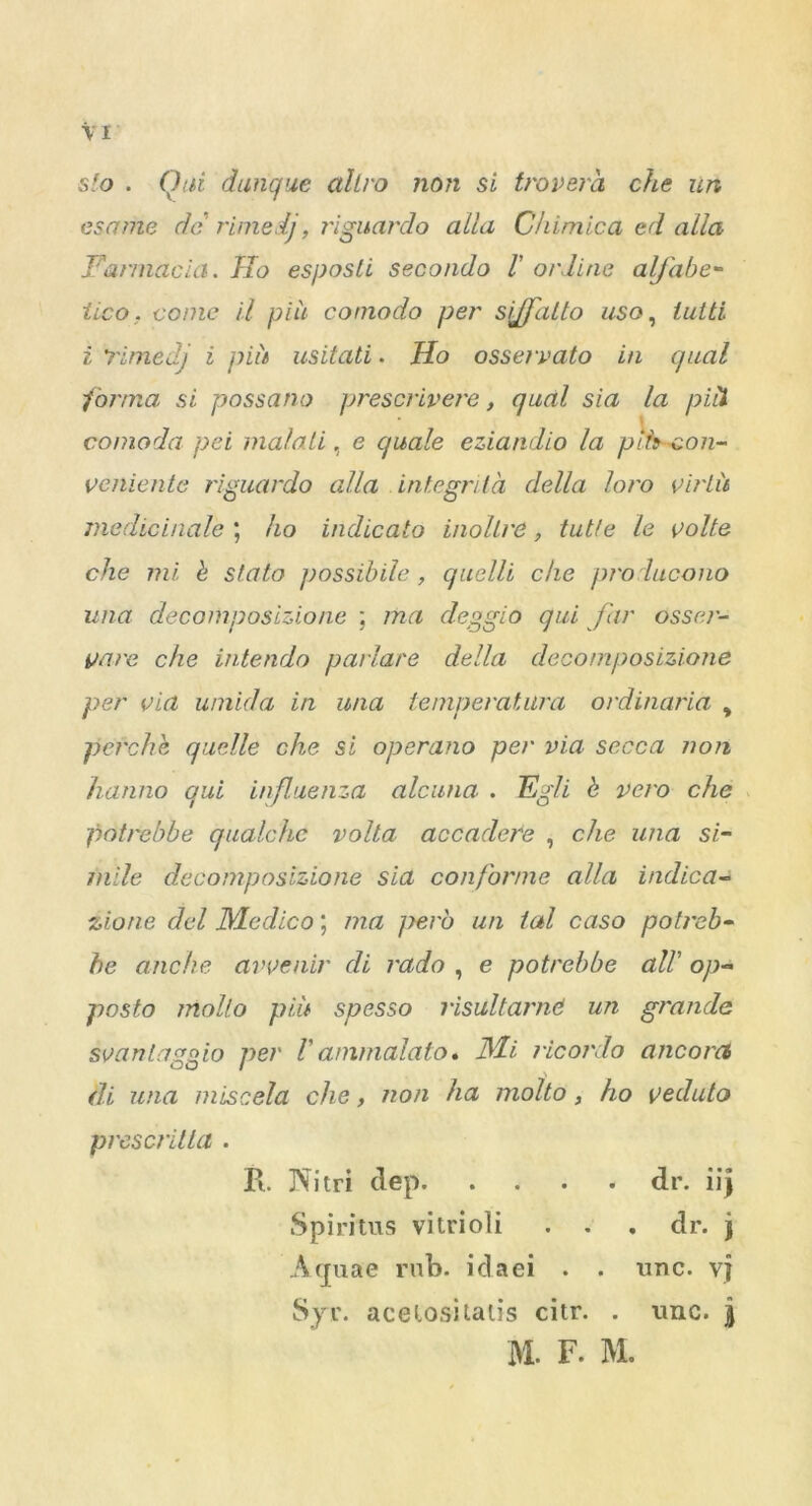 sfo . Qui danque allro non si trovera che un esame do rimed), t'iguardo alia Chimica ed alia Fannacia. Ho esposli secondo l' or line alj'abe- tico. come il pile comodo per sjffalto uso, lutti i Timed) i piu usitati. Ho osservato in qual formai si possano prescrivere, qual sia la pill * conioda pei malali, e c/uale eziandio la piheon- veniente riguardo alia integrita della loro virtu medicinale ; ho indicato inollre, tutte le volte che mi b stalo possibile, quelli che pro lucono una decomposizione ; ma deggio qui far osser- gave che intendo parlare della decomposizione per via umida in una temperatura ordinaria , pefchh quelle che si operano per via secca non hanno qui influenza alcuna . Egli b vero che potrebbe qualchc volta accadere , che una si- mile decomposizione sia conforme alia indica- 2,1[one del Medico; ma pero un lal caso potreb- be anche avvenir di rado , e potrebbe all' op- posto molto piu spesso risultarnd un grande svanlaggio per V animalato. Mi ricoi'do ancorci di una miscela che, non ha molto, ho veduto prescritla . Pi. IVitri dep dr. iij Spiritus vilrioli . . , dr. j Aquae rub. idaei . . unc. vj Syr. acelositatis citr. . unc. j M. F. M.