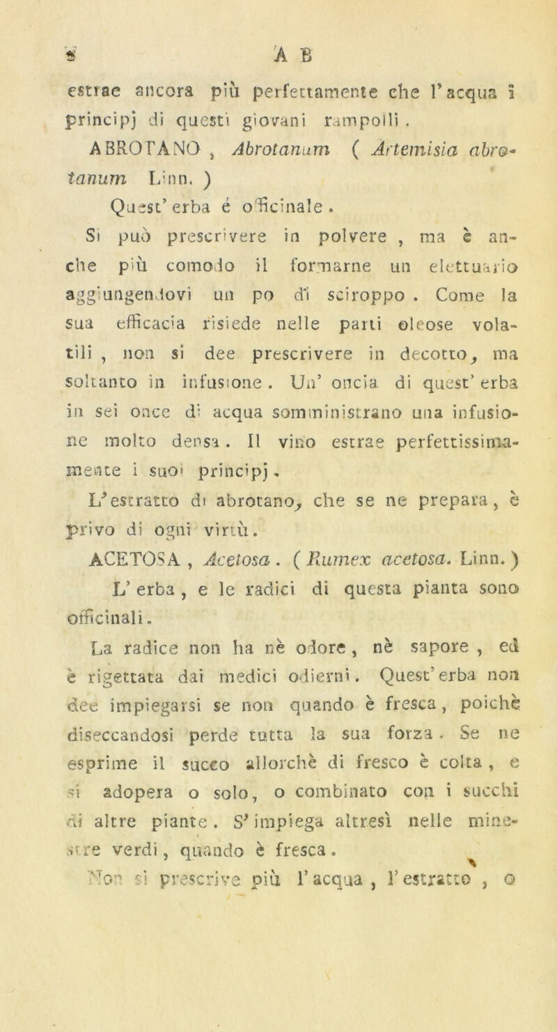 principj di questi giovani rampoili . ABROTANO , Abrotanum ( Artemisia abr&* tanum Linn. ) Quest’ erba e olicinale . Si puo prescrivere in polvere , ma c an~ che piu comodo il formarne tin elettuario agg'ungendovi un po d'i sciroppo . Come la sua efficacia risiede nelle parii oleose vola- tili , non si dee prescrivere in decotto, ma soltanto in infusione . Un’ oncia. di quest’ erba in sei once di acqua somininistrano una infusio- ne molto densa. II vino estrae perfettissima- snente i suot principj. U’estratto di abrotano, che se ne prepara, b privo di ogni virtu. ACETOSA, Acetosa . (Rumex acetosa. Linn.) L’ erba , e le raclici di questa pianta solid officinal i. La radice non ha ne o lore , ne sapore , ed e rigettata dai medici odierni. Quest'erba non dee impiegarsi se non quando e fresca, poiche diseccandosi perde tutta la sua forza. Se ne esprime il suceo allorche di fresco e coita , e si adopera o solo, o combinato con i succhi di altre piante. S' impiega altresi nelle mine- atre verdi, quando b fresca. ''•Ton si prescrive. piu 1’ acqua , 1’ estracto , o