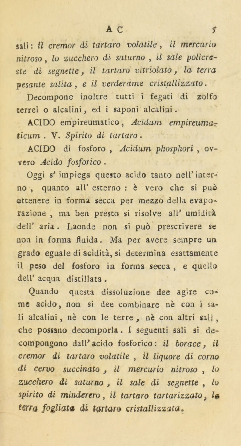 sali: il cremor di tartaro volatile, il mercurio nitroso, lo zacchero di saturno , il sale policre- ste di segnette, il tartaro vitriolato, la terra pesante salita , e il verderame cristallizzato. Decompone inoltre tutti i fegati di zolfo terrei o alcalini, ed i saponi alcalini. ACIDO empireumatico, Acidum empireuma? ticum . V. Spirito di tartaro. ACIDO di fosforo , Acidum phosphori , ov- vero Acido fosforico . Oggi s'* impiega questo acido tanto nell’inter- no , quanto all’ esterno : e vero che si puo ottenere in forma secca per mezzo della evapo- razione , ma ben presto si risolve all' umiditi dell’ aria. Laonde non si puo prescrivere se non in forma fluida. Ma per avers seinpre un grado eguale di acidita, si determina esattamente il peso del fosforo in forma secca , e quello dell’ acqna distillata . Quando questa dissoluzione dee agire co- me acido, non si dee combinare ne con i sa- li alcalini, ne con le terre , ne con altri sali, che possano decomporla. I seguenti sali si de- compongono dal^acido fosforico: il borace, il cremor di tartaro volatile , il liquore di corno di cervo succinato , il mercurio nitroso , lo zucchero di saturno , il sale di segnette , lo spirito di minderero, il tartaro tartarizzato, l» terra fogliata di tartaro cristallizzata.