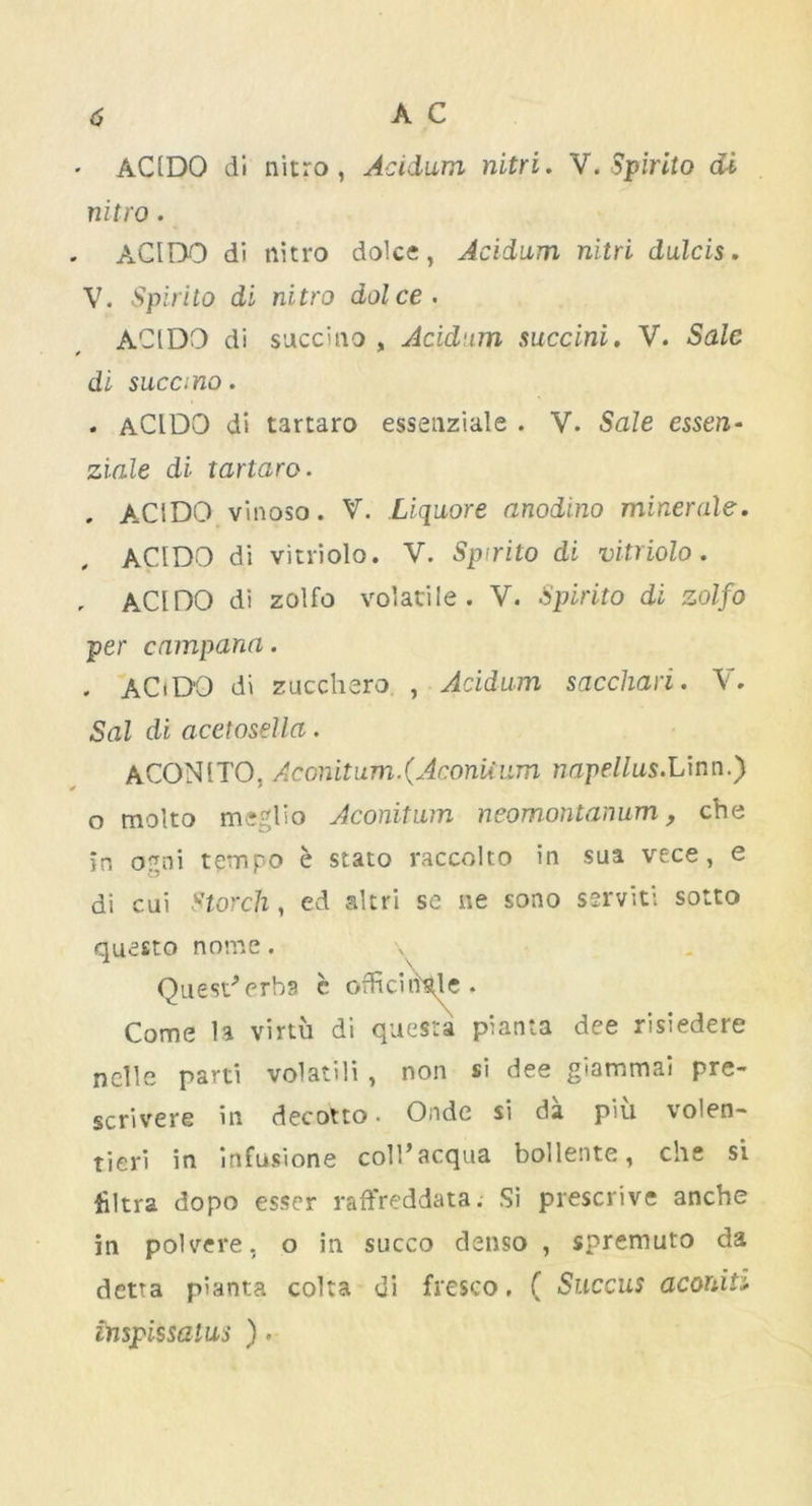 $ AC . ACIDO di nitro, Acidum nitri. V. Spirito di nitro. ACIDO di nitro dolce, Acidum nitri dulcis. V. Spirito di nitro dolce. ACIDO di succino , Acidum succini. V. Sale * * di sucano. . aCIDO di tartaro essenziale . V. Sale essen- ziale di tartaro. , ACIDO vinoso. V. Liquore anodino miner ale. ACIDO di vitriolo. V. Spirito di vitriolo. , ACIDO di zolfo volatile. V. Spirito di zolfo per campana. , ACiDO di zucchero , Acidum sacchari. V. Sal di acetosella. ACONITO, Aconitum.(Aconiium napellus.Linn.) o molto meglio Aconitum neomontanum, che in orrni tempo e stato raccolto in sua vece, e di cui Storch, ed aim se ne sono serviti sotto questo nome. Quest’erba c officinale. Come la virtu di questa pianta dee risiedere nelle parti volatili , non si dee giammai pre- scrivere in decotto. Onde si da piu volen- tieri in infusione coll’acqua bollente, che si Ultra dopo esser raffreddata. Si prescrive anche in polvere, o in succo denso , spremuto da detta pianta colta di fresco. ( Succus aconit inspissalus ).