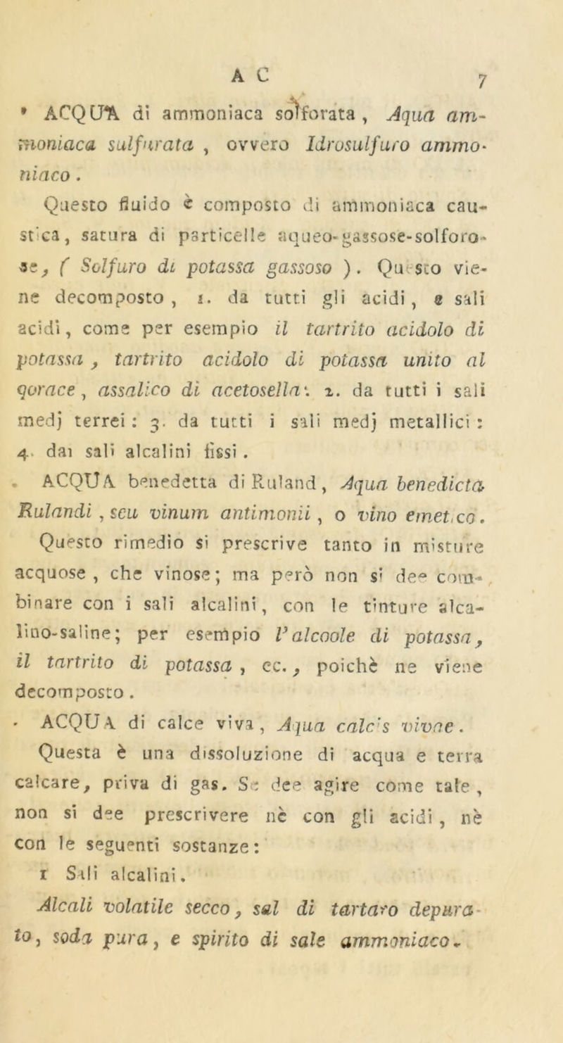 * ACQCJ^. di ammoniaca sotforata , Aqua am- moniaca sulfurata , ovvero Idrosulfuro ammo• maeo. Qaesto fiuido c composto di ammoniaca cau- st’ca, satura di psrticelle aqueo-gassose-solforo' ( Solfuro di potassa gassoso ). Qa- sco vie- ne decomposto , i. da tutri gli acidi, e sal! acidi, corns per esempio il tartrito acidolo di potassa , tartrito acidolo di potassa unito al qorace, assalico di acetosella'. z. da tutti i sail medj terrei : 3. da tutti i sali medj metallici : 4 dai sali alcalini iissi. * ACQUA benedetta diRuland, Aqua benedict a Rulandi , scu vinum antimonii, o vino emet,co. Qaesto rimedio si prescrive tanto in misture acquose , che vinose; ma pero non si dee com- binare con i sali alcalini, con le tinture alca- lino-saline; per esempio Valcoole di potassa, il tartrito di potassa , cc., poichc ne viene decomposto. ACQU.A di calce viva, Aqua calc’s vivne. Questa & una dissoluzione di acqua e terra calcare, priva di gas. Si dee agire come tale, non si dee prescrivere ne con gli acidi , ne con le seguenti sostanze: 1 Stli alcalini. Alcali volatile secco, sal di tartaro depura io, soda pur a, e spirito di sale ammoniaco*