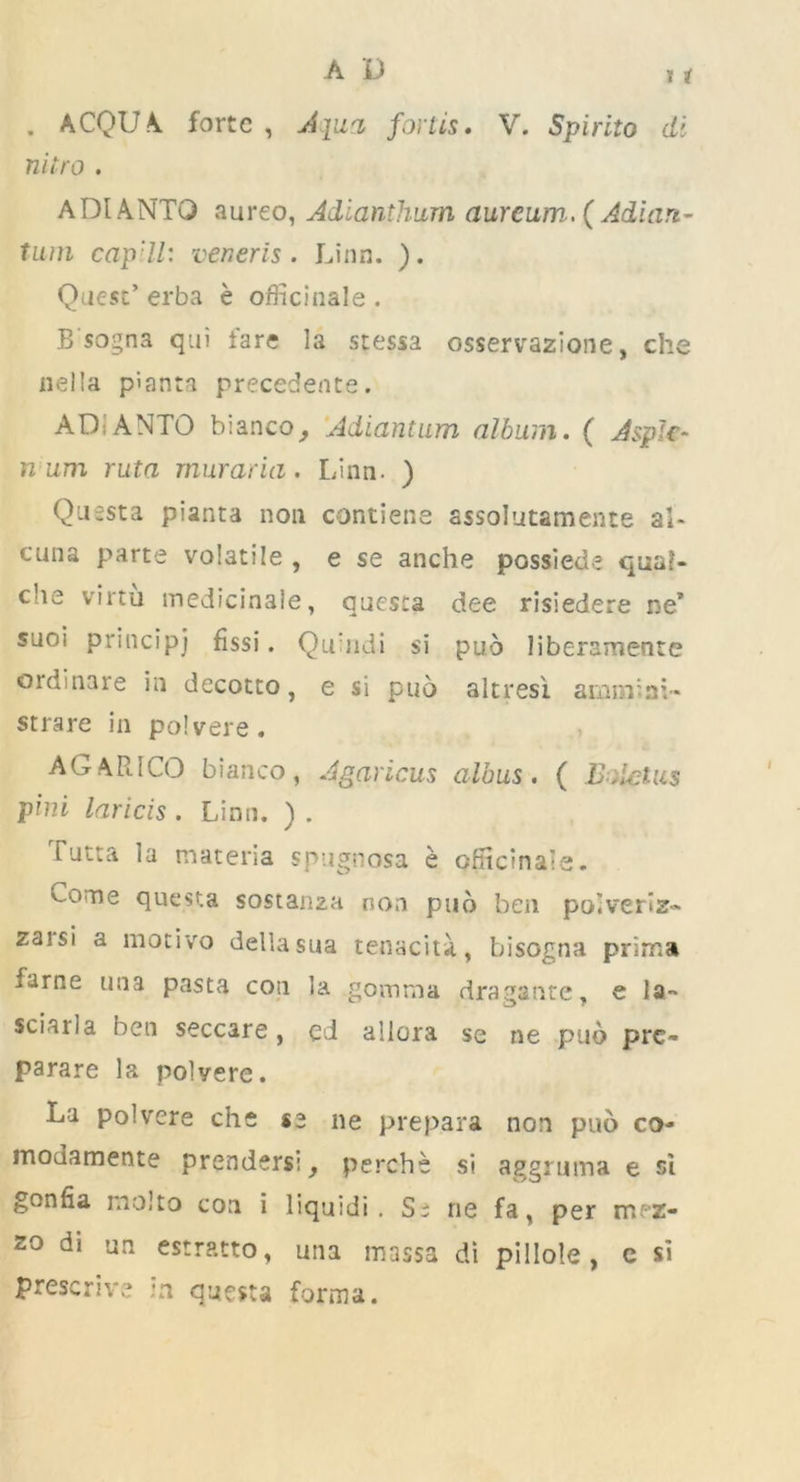11 . ACQUA forte , Apia, fortLS. V. Spirito di nitro . ADIANTO aureo, Adianthum aurcum. ( Adiari- tum cap'll: veneris. Linn. ). Quest’ erba e officinale . B sogna qui fare la stessa osservazione, che nella piann precedence. ADiANTO bianco, Adiantam album. ( Aspic- n um ruta muraria. Linn. ) Questa pianta noil contiene assolutamente ai- cuna parte volatile , e se anche possiede qua?- die virtu medicinale, questa dee risiedere ne* snoi principj fissi. Qu'ndi si puo liberamenre ordinare in decotto, e si puo altresi ammini- strare in polvere. A GAR ICO bianco, Agaricus albus. ( SaleUis pini laricis. Linn. ) . Tutta la materia spugnosa e orficinale. Come questa sostanza non puo ben poiveriz- zaisi a motivo dellasua tenacity, bisogna prima fame una pasta con la gomma dragante, e la- sciarla ben seccare, cd allora se ne puo pre- parare la polvere. La polvere che se ne prepara non puo co- moJamente prenders:, perche si aggruma e si gonfia molto con i liquid!. Se rie fa, per mez- zo di un estratto, una massa di pillole, c si prescrive in questa forma.