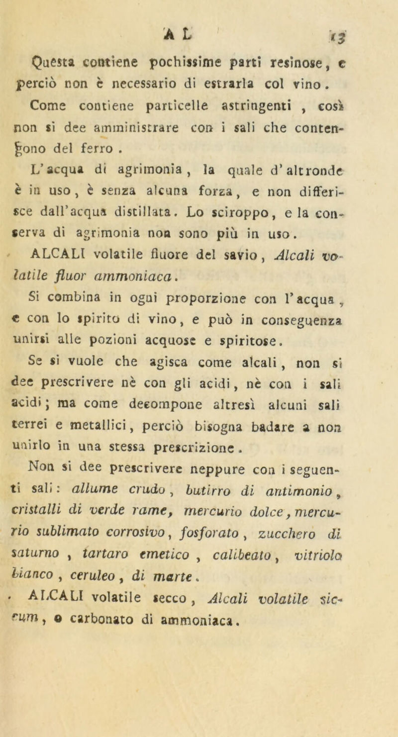 Questa contiene pochissime parti resinose, e percio non c necessario di estrarla col vino. Come contiene particelle astringenti , cos* non si dee amministrare con i sali che conten- £ono del ferro . L’acqua di agrimonia, la quale d’ altronde e in uso, e senza alcnna forza, e non differi- see dall’acqua distillata. Lo sciroppo, e la con- ferva di agrimonia non sono piu in uso. ALCALl volatile fluore del savio, Alcali vo- latile fluor ammoniaca. Si combina in ogai proporzione con l’acqua, c con lo spirito di vino, e puo in conseguenza unirsi alle pozioni acquose e spiritose. Se si vuole che agisca come alcali, non si dee prescrivere ne con gli acidi, ne con i sali acidi; rna come deeompone altresi alcuni sali terrei e metallici, percio bisogna badare a non unirlo in una stessa prescrizione . Non si dee prescrivere neppure con i seguen- ti sali: allume crudo, butirro di antimonio, cmtalli di verde rame, mercurio dolce, mercu- rio sublimato corrosivo, fosforato , zucchero di saturno , tartaro cmetico , calibeato, vitriola bianco , ceruleo , di marte. * . ALCALI volatile secco, Alcali volatile $ic~ rum, o carbonato di ammoniaca.