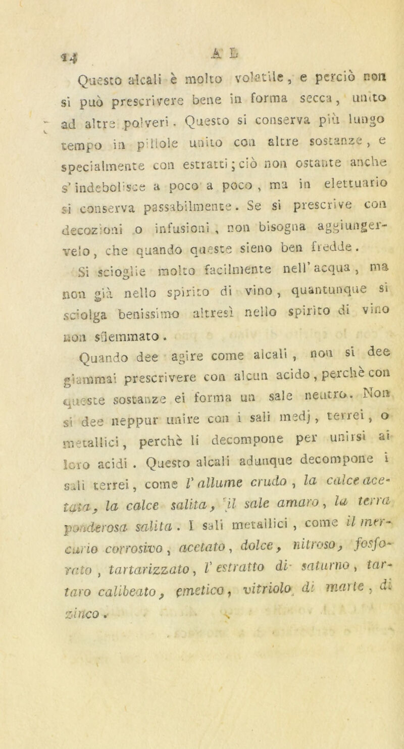 Questo alcali e molco volatile, e percio non 5i puo prescrivere bene in forma secca, umto ad altrs po'veri. Questo si conserva piu lungo tempo in pi Hole unito con altre sostanze , e speciaimente con estiatti 5 cio non ostante anche s’indebolisce a poco a poco , ma in elettuario si conserva passabilmente. Se si prescrive con decozioni o infusioni , non bisogna aggiungei- ve!o, che quando quests sieno ben iiedde. Si scioalie molto facilmente nel) acqua , ma non gia nello spiriio di vino , quantunque si sciolga benissimo altresi nelio spirito di vino ton sdemmato. Quando dee agire come alcali , non si dee g'ummai prescrivere con alcun acido , perche con queste sostanze ei forma un sale neutro. Non si dee neppur unite con i sali medj, teirei, o metallic*!, perchc li decompone per unirsi at Icro acidi . Questo alcali adtmque decompone 1 sdi terrei, come V (illume crudo , la catceace• lata, la calce salita, 'll sale amaro, la terra ponderosa salita. I sali metallici , come il inn - curio corrosivo , acetato, dolce y nitroso, fosfo~ rato , tartarizzato, V estratto di- saturno , tar- taro calibeato, emetico, vitriolo d'. matte, d\ zixtco. >