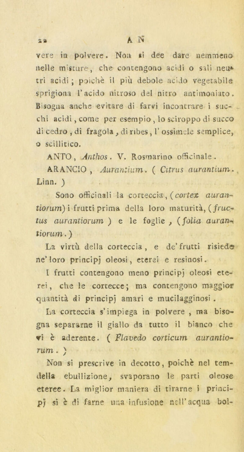 nelle misture, che contengono acidi o s *li neu* tri acidi; poiche il piu debole acido vegetabile sprigiona 1’acido nitroso del nitro antimoniato. Bsogua anche evitare di farvi inconcrare i suo chi acidi, come per esempio , lo sciroppo di sncco Ji cedro , di fragola > di ribes, 1’ ossimele semplice, o scillitico. ANTO , Anthos . V. Rosmarino officinale. ARANCIO, Aurantium. ( Citrus aurantium. Linn. ) Sono officinali la corteccia,(cortex auran- tiorum) i frutti prim a della loro maturita, (/ruc- tus ciurantiorum ) e le foglie , (folia auran- tiorum.) La virtu della corteccia, e de’frutti risied© ne’loro principj oleosi, eterei e resinosi. I frutti contengono meno principj oleosi ete- rei, che le cortecce; ma contengono maggior quantita di principj amari e mucilagginosi . La corteccia s’impiega in polvere , ma biso- gna separarne il giallo da tutto il bianco che vi e aderente. ( Flavedo corticurn aurantio- rum. ) Non si prescrive in decotto, poiche nel tem- della ebullizione, svaporano le parti oleose eteree. La miglior maniera di tirarne i princi- p; si e di fame una infusione nell’acqua bol-