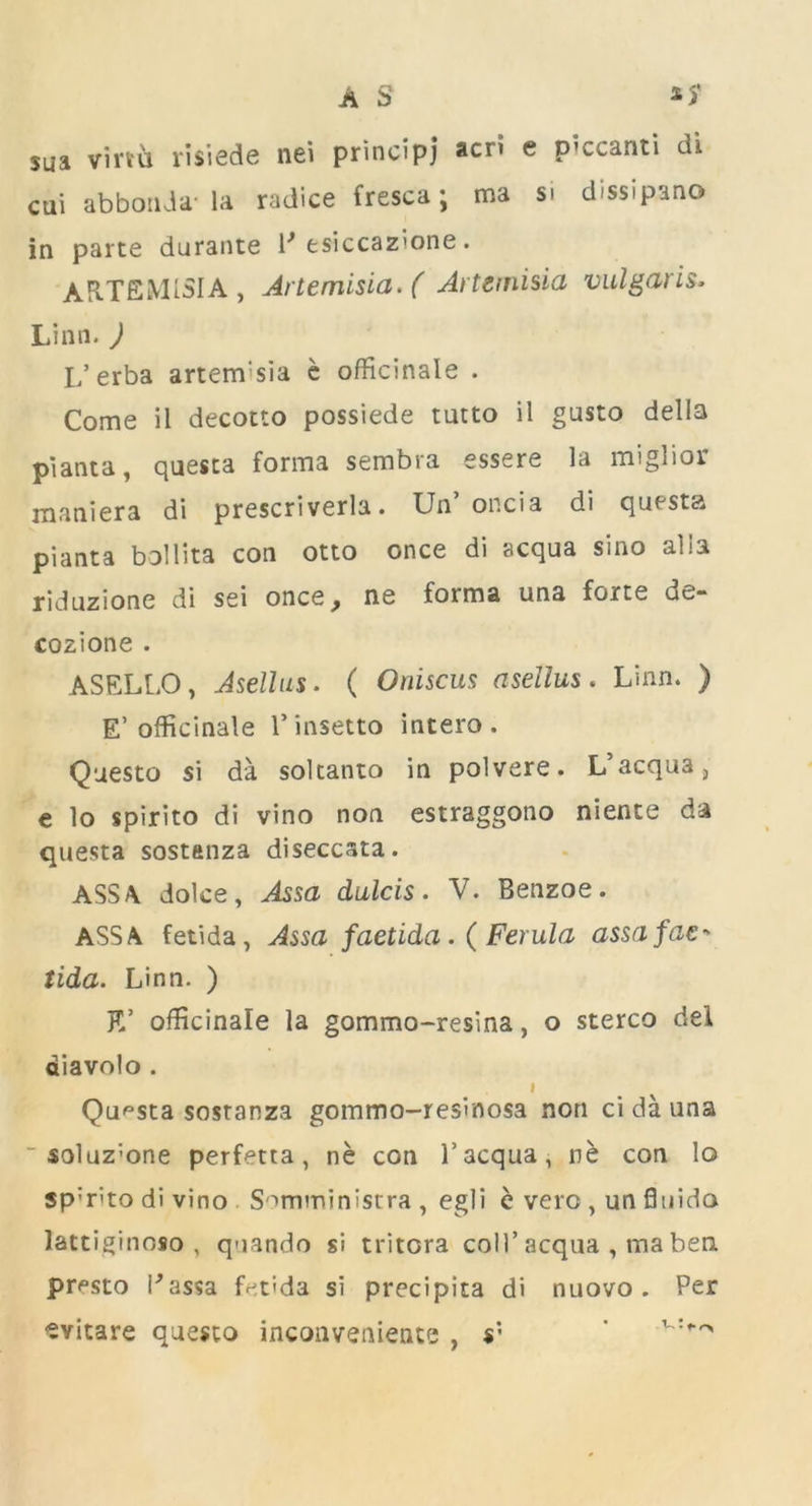 sua virtu risiede nei principj acn e p’ccanti di cui abbouda- la radice fresca; ma si dissipano in parte durante 1* esiccazione. ARTEMISIA , Artemisia. ( Artemisia vulgaris- Linn. ) I/erba artem'sia c officinale . Come il decotto possiede tutto il gusto della pianta, questa forma sembra essere la miglior maniera di prescriverla. Un’ oncia di questa pianta bollita con otto once di acqua sino alia riduzione di sei once y ne forma una forte de- cozione . ASELLO, Asellus. ( Oniscus asellus. Linn. ) E’officinale Pinsetto intero . Questo si da soltanto in polvere. L’acqua, e lo spirito di vino non estraggono niente da questa sostanza diseccsta. ASS A. dolce, Assa dulcis. V. Benzoe. ASS A fetida, Assa faetida.( Ferula assafac-* tida. Linn. ) E’ officinale la gommo-resina, o stereo del diavolo . I Questa sostanza gommo-resinosa non ci da una ~ soluz;one perfetta, ne con 1’acqua, ne con lo sp:r'’to di vino Somministra , egli e vero , un fluido lattiginoso , quando si tritora coll’ acqua , ma ben presto Passa fetida si precipita di nuovo . Per ■SYitare questo inconvenience , s' '