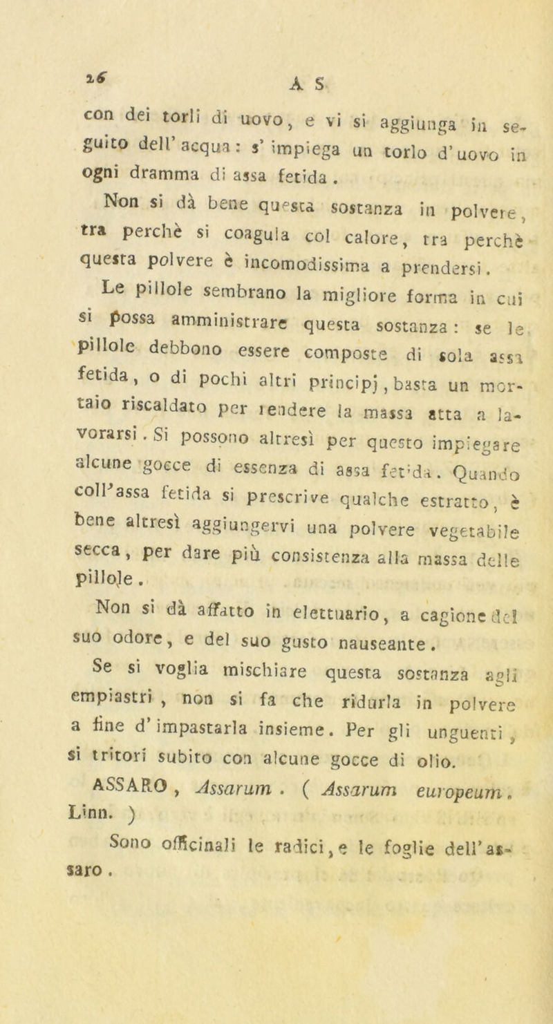 con dei torii di uovo, e vi si aggiungg in se- guito dell’acqua: s’ impiega un torlo d’uov-o in ogni dramma di assa fetida . Non si da bene qu^sca sostanza in polvere v tra perch* si coaguia col calore, rra perch* quesra polvere c incomodissima a prendersi. Le pi Hole sembrano la migliore forma in cui si possa amministrare questa sostanza: se le pillole debbono essere composte di sola assa fet.da, o di pochi akri principj, basta un raor- taio riscaldato per leadere la mass3 atta a la- vorarsi. Si possono altresi per questo impiega re alciine goece di essenza di assa fet;da. Quando colPassa fetida si prescrive qualche estratto, e bene altresi aggiungervi una polvere vegetable stcca, per dare piu consistenza alia massa delle pilloje . Non si da affatto in elettuario, a cagionedel suo odore, e del suo gusto nauseante. Se si voglia mischiare questa sostanza agli empiastri , non si fa che ridarla in polvere a fine d impastarla insieme. Per gli unguenti si tritori subito con alcune gocce di olio. ASSARO , Assarum . ( Assarum europeum. Linn. ) Sono officinaJi le radici,e le foglie dell’as* saro.