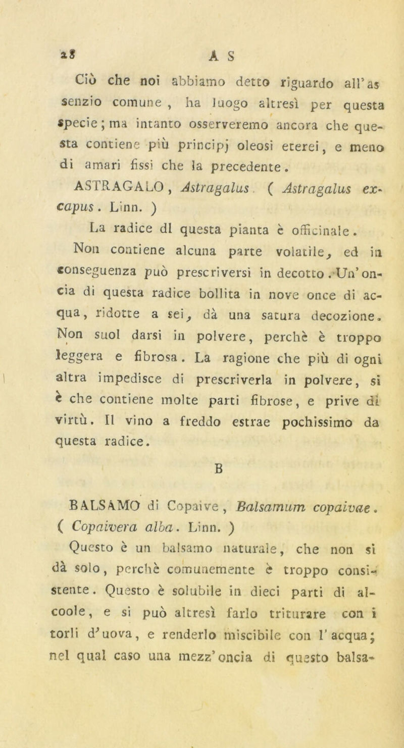 Ciu che noi abbiamo detto riguardo all’as senzio comune , ha luogo altresi per questa 9 specie; ma intanto osserveremo ancora che que- sta contiene piu principj oleosi eterei, e meao di amari fissi che la precedente. ASFRAGALO, Astragalus ( Astragalus ex- capus. Linn. ) La radice dl questa pianta e officinale. Non contiene alcuna parte volatile^ ed in conseguenza pud prescriversi in decotto . Un’on- cia di questa radice bollita in nove once di ac- qua, ndotte a sei, da una satura decozione. Non suol darsi in polvere, perche e troppo leggera e fibrosa . La ragione che piu di ogni altra impedisce di prescriverla in polvere, si e che contiene molte parti fibrose, e prive di. virtu. II vino a freddo estrae pochissimo da questa radice. B BALSAMO di Copaive , Balsamum copaivae. ( Copaivera alba. Linn. ) Questo e un balsanao naturale, che non si da solo, perche comunemente e troppo consi- stente. Questo e solubile in dieci parti di al- coole, e si puo altresi farlo triturare con i torli d'uova, e renderlo miscibile con l’acqua; nel qua! caso una mezz’oncia di questo balsa-
