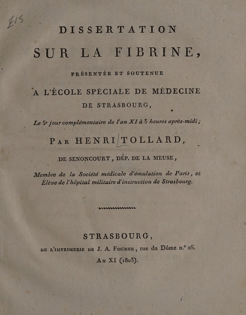 DISSERTATION PRÉSENTÉE ET SOUTENUE ‘A L'ÉCOLE SPÉCIALE DE MÉDECINE DE STRASBOURG, + Le 5° jour complémentaire de l'an XI à 3 heures après-midi ; Par HENRITOLLARD, DE SENONCOURT , DÉP. DE LA MEUSE, Membre de la Société médicale d'émulation de Paris, et Elève de l'hôpital militaire d'instruction de Strasbourg. J CALLLILIVILAIVVLY STRASBOURG, DE L'IMPRIMERIE DE J. À. Fiscer, rue du Dôme n.° 2f. Ax XI (1805).