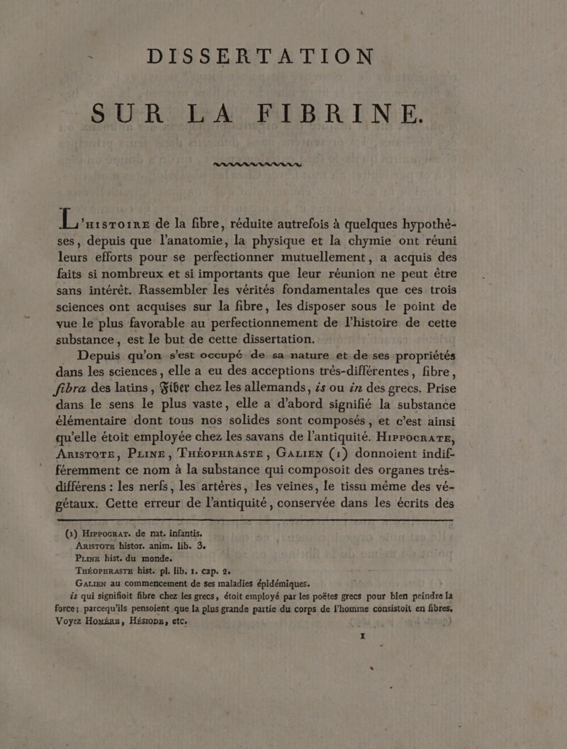 : DISSERTATION SUR LA FIBRINE. RSS RS 1 ’Hisroire de la fibre, réduite autrefois à quelques hypothè- ses, depuis que l'anatomie, la physique et la chymie ont réuni leurs efforts pour se perfectionner mutuellement, a acquis des faits si nombreux et si importants que leur réunion ne peut être sans intérêt. Rassembler les vérités fondamentales que ces trois sciences ont acquises sur la fibre, les disposer sous le point de vue le plus favorable au SAN de l'histoire de cette substance, est le but de cette dissertation. | 5 EUR qu'on s’est occupé de sa nature et de ses propriétés dans les sciences, elle a eu des acceptions trés-différentes, fibre, fibra des latins, Giber chez les allemands, és ou in des grecs. Die dans le sens le plus vaste, elle a d'abotd signifié la substance élémentaire dont tous nos (a tidls sont composés , et c’est ainsi qu’elle étoit employée chez Les savans de l'antiquité. Hirpocrare, ARISTOTE, PLINE , THÉOPHRASTE , GALIEN (1) donnoient indif- féremment ce nom à la substance qui composoit des organes trés- différens : les nerfs, les artères, les veines, Le tissu même des vé- gétaux. Cette erreur de l'antiquité, conservée dans les écrits des (x) HrppocraT. de nat. infantis. Arisrore histor. anim. lib. 3. Puwe hist. du monde. TuÉOPHRASTE hist. pl. lib, 1. Cap. 2. GALIEN au commencement de ses maladies épidémiques. | ës qui signifioit fibre chez les grecs, étoit employé par les poËtes grecs pour bien peindre [a force; parcequ’ils pensoient que la plus grande paitie du corps de l’homme consistoit en fibres. ere Homère, Hésiops, etc. |