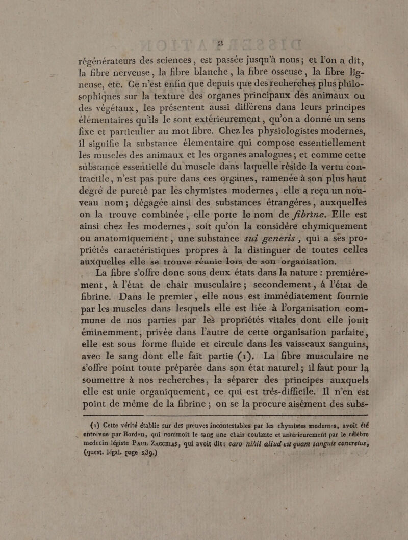 o < régénérateurs des sciences, est passée jusqu’à nous; et l’on a dit, la fibre nerveuse, la fibre blanche, la fibre osseuse, la fibre ne neuse, etc. Ce n’est enfin que ac que des recherches plus philo- sophiques sur la texture des organes principaux des animaux ou des végétaux, les présentent aussi différens dans leurs principes élémentaires qu'ils le sont extérieurement, qu'on a donné un sens fixe et particulier au mot fibre. Chez les SE modernes, il signifie la substance élementaire qui compose essentiellement les muscles des animaux et les organes analogues; et comme cette substance essentiellé du muscle dans laquelle réside la vertu con- tractile, n’est pas pure dans ces organes, ramenée à son plus haut degré de pureté par les chymistes modernes, elle a reçu un nou- veau nom; dégagée ainsi des substances étrangères, auxquelles on la trouve combinée , elle porte le nom de fbrine.- Elle est ainsi chez les modernes, soit qu’on la considère chymiquement ou anatomiquement , une substance sui generis , qui a ses pro- priétés caractéristiques propres à la distinguer de toutes celles auxquelles elle se trouve réunie lors de son organisation. La fibre s'offre donc sous deux états dans la nature : première- ment, à l’état de chair musculaire ; secondement, à l’état de fibrine. Dans le premier , elle nous est immédiatement fournie par les muscles dans lesquels elle est liée à l’organisation com- mune de nos parties par les propriétés vitales dont elle jouit éminemment, privée dans l’autre de cette organisation parfaite, elle est sous forme fluide et circule dans les vaisseaux sanguins, avec le sang dont elle fait partie (1). La fibre musculaire ne s'offre point toute préparée dans son état naturel; il faut pour la soumettre à nos recherches, la séparer des principes auxquels elle est unie organiquement, ce qui est très-difficile. Il n’en est point de même de la fibrine ; on se la procure aisément des subs- (1) Cette vérité établie sur des preuves incontestables par les chymistes modernes, avoit été . entrevue par Bordeu, qui nommoit le sang une chair coulante et antérieurement par le célébre medecin légiste Pauz Zaccmias, qui avoit dit: caro nihil aliud est quam did concretus, (quest. légal. page 939.) :