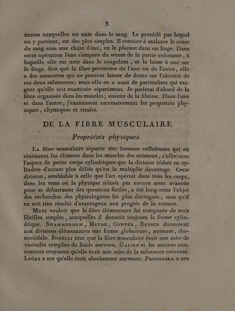tances auxquelles est unie dans le sang. Le procédé par lequel on y parvient, est des plus simples. Il consiste à malaxer le cruor du sang sous une chüte d’eau, en le plaçant dans un linge. Da cette opération l'eau s'empare “dû serum de la partie colorante, laquelle elle est unie dans le coagulum , et la laisse à nue Nr le linge. Soit que la fibre provienne de l’une ou de l’autre, elle a des caractères qui ne peuvent laisser de doute sur l'identité de ces deux substances; mais elle en a aussi de particuliers qui exi- gent qu’elle soit examinée séparément, Je parlerai d’abord de la fibre organisée dans les muscles ; ensuite de la fibrine. Dans l’une et dans l’autre, j'examinerai successivement les propriétés phy- siques , chymiques et vitales. DE LA FIBRE MUSCULAIRE. _ Propriétés physiques. La fibre musculaire séparée des lamines celluleuses qui’ en réunissent les élémens dans les muscles des animaux , s'offre sous aspect de petits corps cylindriques que la division réduit en ey- lindres d'autant plus déliés qu'on la multiplie davantage. Cette division , semblable ‘à celle que l’art opéroit dans tous les corps, dans les tems où la physique n'étoit pas encore assez avancée pour se débarrasser des questions futiles, a été long-tems l'objet des recherches des physiologistes les Dé distingués , sans qu'il en soit rien résulté d’avantageux aux progrès de la science. Muys vouloit que la fibre élémentaire fut composée de trois fibrilles simples , auxquelles il donnoïit toujours la forme cylin- drique. Swammerpam, Heype, Cowrer , Ruysox donnoient aux divisions élémentaires une pans globuleuse, noueuse , rho- mooïdale. Borezrr crut que la fibre musculaire étoit une suite de vésicules remplies du fluide nerveux. Gazren et les anciens ana- tomistes croyoient qu elle-étoit une suite de la substance nerveuse. Lecar a cru qu'elle étoit absolument nerveuse. ProcHaskA a cru