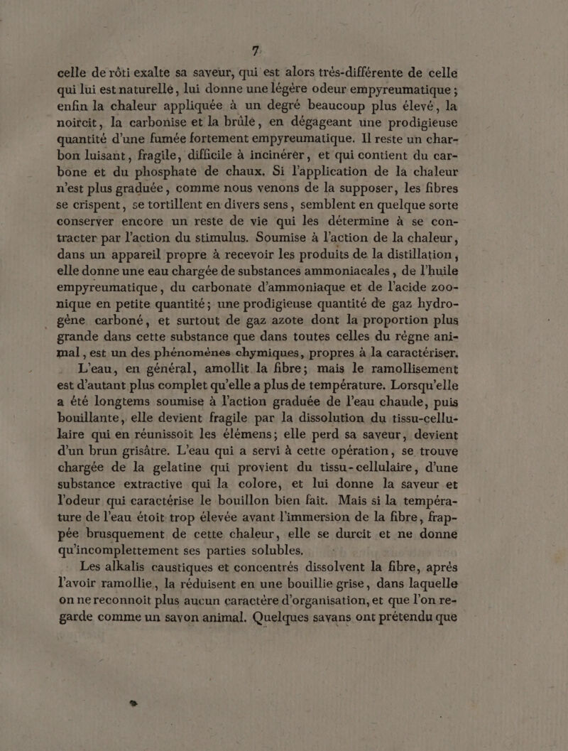 celle de rôti exalte sa saveur, qui est alors trés-différente de celle qui lui est naturellé, lui donne une légère odeur empyreumatique ; enfin la chaleur appliquée à un degré beaucoup plus élevé, la noitcit, la carbonise et la brûlé, en dégageant une Prodieieuse quantité d’une fumée fortement empyreumatique. Il reste un char- bon luisant, fragile, difficile à incinérer, et qui contient du car- bone et du phosphaté de chaux. Si l'application de la chaleur n’est plus graduée, comme nous venons de la supposer, les fibres se crispent, se tortillent en divers sens, semblent en quelque sorte conserver encore un reste de vie qui les détermine à se con- tracter par l’action du stimulus. Soumise à l’action de la chaleur, dans un appareil propre à recevoir les produits de la distillation, elle donne une eau chargée de substances ammoniacales , de l'huile empyreumatique, du carbonate d’ammoniaque et de l'acide z00- nique en petite quantité; une prodigieuse quantité de gaz hydro- gène, carboné, et surtout de gaz azote dont la proportion plus grande dans cette substance que dans toutes celles du règne ani- mal , est un des phénomènes chymiques, propres à la caractériser. L'eau, en général, amollit la fibre; mais le ramollisement est d'autant plus complet qu’elle a plus de température. Lorsqu'elle a été longtems soumise à l’action graduée de l’eau chaude, puis bouillante, elle devient fragile par la dissolution du TA laire qui en réunissoit les élémens; elle perd sa saveur, devient d'un brun grisätre. L'eau qui a servi à cette opération, se trouve chargée de la gelatine qui provient du tissu-cellulaire, d’une substance extractive qui la colore, et lui donne la saveur et l'odeur qui caractérise le bouillon bien fait. Mais si la tempéra- ture de l’eau étoit trop élevée avant l'immersion de la fibre, frap- pée brusquement de cette chaleur, elle se durcit et ne donne qu’incomplettement ses parties solubles. Les alkalis caustiques et concentrés dissolvent la fibre, aprés l'avoir ramollie, la réduisent en une bouillie grise, dans laquelle on ne reconnoit plus aucun caractère d'organisation, et que l’on re- garde comme un savon animal. Quelques savans ont prétendu que