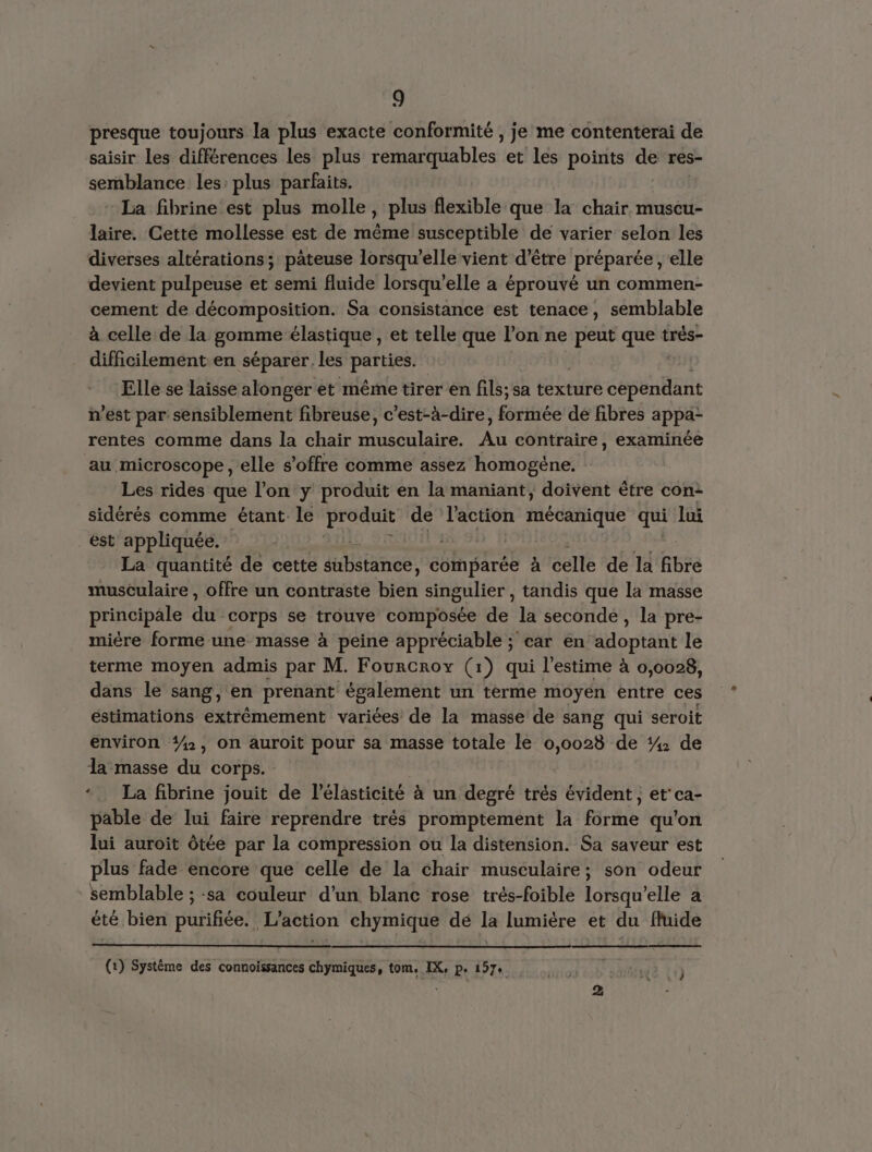 presque toujours la plus exacte conformité , je me contenterai de saisir les différences les plus remarquables et les points de res- sernblance les: plus parfaits. : La fibrine est plus molle, plus flexible que la chair muscu- laire. Cette mollesse est de même susceptible de varier selon les diverses altérations; pâteuse lorsqu'elle vient d’être préparée, elle devient pulpeuse et semi fluide lorsqu'elle a éprouvé un commen- cement de décomposition. Sa consistance est tenace, semblable à celle de la gomme élastique , et telle que l’on ne peut que très- difficilement en séparer les parties. Elle se laisse alonger et même tirer en fils; sa texture pese n’est par sensiblement fibreuse, c’est-à-dire, fetes dé fibres appa- rentes comme dans la chair musculaire. Au contraire, examinée au microscope , elle s'offre comme assez homogéne. Les rides que l’on y produit en la maniant, doivent être con- sidérés comme étant le PET de l'action mécanique qui lui est appliquée. La quantité de cette rare comparée à celle de la fibre musculaire , offre un contraste Hièh singulier , tandis que la masse principale du corps se trouve composée de la seconde, la pre- mière forme une masse à peine appréciable ; car en adoptant le terme moyen admis par M. Fourcroy (1) qui l'estime à 0,0028, dans le sang, en prenant également un terme moyen entre ces éstimations extrêmement variées de la masse de sang qui seroit environ #, On auroit pour sa masse totale le 0,0028 de 4 de la masse du corps. | *. La fibrine jouit de lélasticité à un degré trés évident , et ca- pable de lui faire reprendre trés promptement la forme qu'on lui auroit ôtée par la compression ou la distension. Sa saveur est plus fade encore que celle de la chair musculaire; son odeur semblable ; sa couleur d’un blanc rose trés-foible lorsqu'elle a été bien purifiée. L'action chymique dé la lumière et du fluide (1) Systéme des connoïssances chymiques, tom. IX, p. 157+