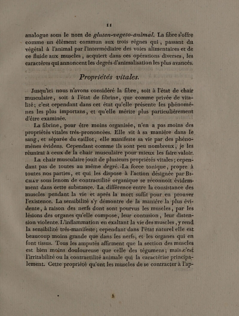 analogue sous le nom de gluten-vegeto-animal. Ta fibre s'offre comme un élément commun aux trois règnes qui, passant du végétal à l'animal par l'intermédiaire des voies alimentaires et de ce fluide aux muscles, acquiert dans ces opérations diverses, les caractères Cab annoncent les Ve d’animalisation les plus avancés. { IPIOprICL Es vitales. y | . Jusqu'ici nous n'avons considéré la Abe: soit à l’état de chair musculaire, soit à l'état de fibrine, que comme privée de vita- lité; c’est cependant dans cet état qu’elle présente les phénomé- nes les plus importans, et qu’elle mérite plus particulièrement d'être examinée. La fibrine, pour être moins organisée, n’en a pas moins des propriétés vitales très-prononcées. Elle vit à sa manière dans le sang ; et séparée du caillot, elle manifeste sa vie par des phéno- mènes évidens. Cependant comme ils sont peu nombreux, je les réunirai à ceux de la chair musculaire pour mieux les faire valoir. La chair musculaire jouit de plusieurs propriétés vitales; cepen- dant pas de toutes au même degré.-La force tonique, propre à toutes nos parties, et qui les dispose à l’action désignée par Br- cuaT sous lenom de contractilité organique se réconnoit évidem- ment dans cette substance. La différence'entre la consistance des muscles pendant la vie et aprés la mort suffit pour en prouver l'existence. La sensibilité s'y démontre dé la manière la plus évi- dente, à raison des nerfs dont sont pourvus les muscles, par les His des organes qu'elle compose, leur contusion, one disten- sion violente. L'inflammation en exaltant la vie des CIE ,yrend la sensibilité trés-manifeste; cependant dans l’état naturel elle est beaucoup moins grande que dans les nerfs; et: les organes qui en font tissus. Tous les amputés affirment que la section des muscles est bien moins douloureuse que celle des tégumens; mais.c'est l'irritabilité ou la contractilité animale qui la caractérise principa- lement. Cette propriété qu'ont les muscles de se contracter à l'ap-
