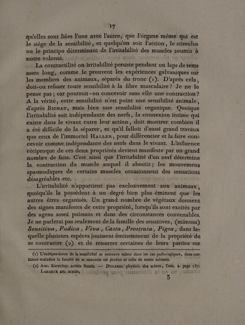 qu’elles sont liées l’une avec l’autre, que Vérgane même Qui est le siège de la sensibilité, -et quelqu’en soit l’action, le stimulus ou le. principe déterminant de NET des muscles soumis à notre volonté: | La contractilité où table ae pendant un laps de tèms assez long, comme. le prouvent les: expériences galvaniques sur les membres des animaux, séparés du tronc (1). D'après cela, doit-on refuser toute sensibilité à à la fibre musculaire? Je'ne le pense pas ; car pourroit-on concevoir sans elle une contraction? A la vérité, cette sensibilité n’est point une sensibilité animale, d'après Bicmar, mais bien une sensibilité organique. Quoique l'irritabilité soit indépendante des nerfs, la connexion intime qui existe dans le vivant entre leur action, doit montrer combien il a été difficile de la séparer, et qu’il falloit d'aussi grand travaux que ceux de l’immortel Hazzer, pour différencier et la faire con- cevoir comme. indépendante des nerfs dans le:vivant. L'influence réciproque de ces deux propriétés devient manifeste par un: grand nombre de faits. C’est ainsi que l'irritabilité d’un nerf détermine la contraction du muscle auquel il aboutit; les mouvemens spasmodiques de certains muscles elihaiinsé des Sensations désagréables etc, .… L'irritabilité n'appartient pas exclusivement aux animaux, quoiqu'ils la possèdent à un degré bien plus éminent que: es autres êtres organisés. Un grand nombre de végétaux donnent des signes manifestes de cette propriété, lorsqu'ils sont excités par des agens asseZ puissans et dans des circonstances convenables. Je ne parlerai pas seulement de la famille des sensitives, (mimosa) Sensitiva, Pudica, Viva, Casta, Prostrata, Pigra , dans la- quelle plusieurs espèces jouissent éminemment de la propriété de se contracter (2) et de resserrer certaines de leurs parties sur (1) L'indépendance de la sensibilité se retrouve même dans les cas pathologiques, dans cer- taines maladies la faculté de se mouvoir est perdue et celle de sentir subsiste, + (2) Anc. Encyclop.. article Sensit. — Dunanec HR des eg Tom. 2 page dE LAMARCE arts acacie, | AG 160% SE f HO 3.