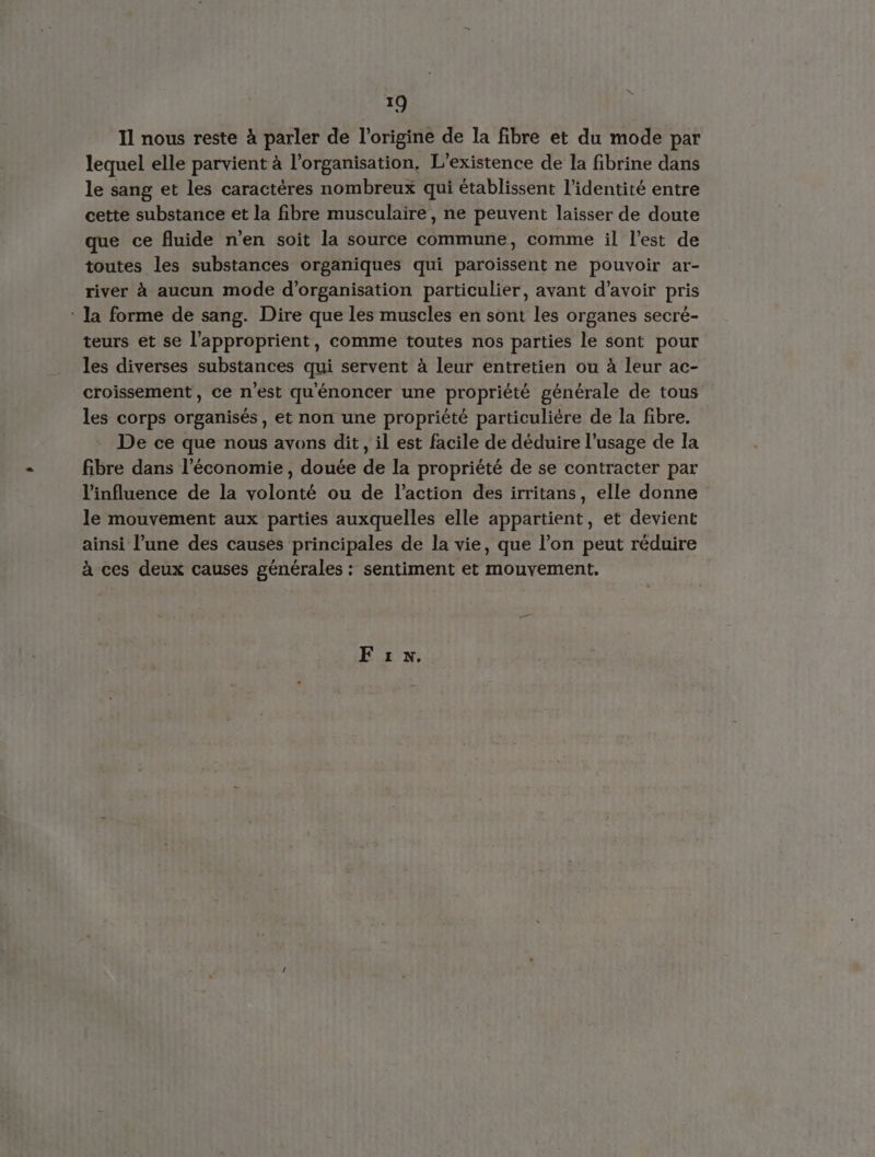 Il nous reste à parler de l’origine de Ia fibre et du mode par lequel elle parvient à l'organisation, L'existence de la fibrine dans le sang et les caractères nombreux qui établissent l'identité entre cette substance et la fibre musculaire, ne peuvent laisser de doute que ce fluide n’en soit la source commune, comme il l’est de toutes les substances organiques qui paroissent ne pouvoir ar- river à aucun mode d'organisation particulier, avant d’avoir pris : la forme de sang. Dire que les muscles en sont les organes secré- teurs et se l’approprient, comme toutes nos parties le sont pour les diverses substances qui servent à leur entretien ou à leur ac- croissement, ce n’est qu'énoncer une proprièté générale de tous les corps organisés, et non une propriété particulière de la fibre. De ce que nous avons dit, il est facile de déduire l’usage de la fibre dans l’économie, douée de la propriété de se contracter par l'influence de la volonté ou de l’action des irritans, elle donne le mouvement aux parties auxquelles elle appartient, et devient ainsi l’une des causes principales de la vie, que l’on peut réduire à ces deux causes générales : sentiment et mouvement. F1.