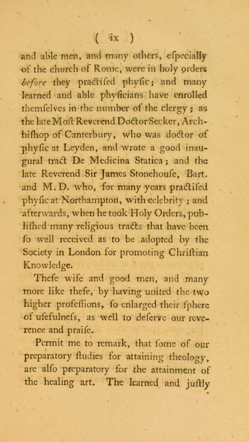 and able men, and many others, efpecially of the church of Rome, were in holy prders before they pradd fed phyfic; and many learned and able phyficians have enrolled themfeJves in the number of the clergy; as the late Mod: Reverend Doctor Seeker, Arch- bifhop of Canterbury, who was doctor of t phyfic at Leyden, and wrote a good inau- gural trad: De Medicina Statica; and the late Reverend Sir James Stonehoufe, Bart, and M. D. who, for many years praiftifed phyfic at Northampton, with celebrity ; and afterwards, when he took Holy Orders, pub- lifiled many religious trads that have been fo well received as to be adopted by the Society in London for promoting Chriftian Knowledge. Thefe wife and good men, and many more like thefe, by having united the two higher profdtions, fo enlarged their fpherc of ufefulnefs, as well to deferve our reve- rence and praife. Permit me to remark, that fome of our ♦ preparatory fiudies for attaining theology, are alfo preparatory for the attainment of the healing art. The learned and juftly