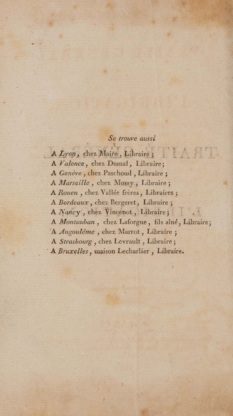 Se trouve ee pe à Lyon 5 8 Maite. É, Bronk ¥ a: A Valence, chez Dumal , Libraire ; ; À Genève , chez Paschoud , Libraire : A Rouen , chez Vallée frères, Libraires ; À Bordeaux, chez Bergeret, Libraire ; A Nancy , chez Vincenot, Libraire; =. © À Montauban , chez me , fils aîné, Libraire; À Angouléme , chez Marrot , Libraire z A Strasbourg , chez dade: , Dares
