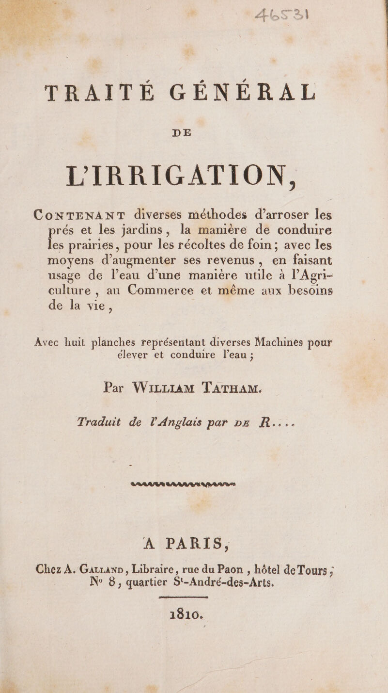 TRAITÉ GÉNÉRAL DE LIRRIGATION, CoNTENANT diverses méthodes d’arroser les prés et les jardins, la manière de conduire les prairies, pour les récoltes de foin; avec les moyens d'augmenter ses revenus, en faisant usage de Peau d’une manière utile à PAgri- culture , au Commerce et même aux besoins de la vie, Avec huit planches représentant diverses Machines pour élever et conduire l’eau ; Par WiLLIAM TATHAM. Traduit de l'Anglais par vz R.... A PARIS, Chez A. Gatiann, Libraire, rue du Paon , hôtel de Tours, N° 8, quartier St-André-des-Arts. 1810.