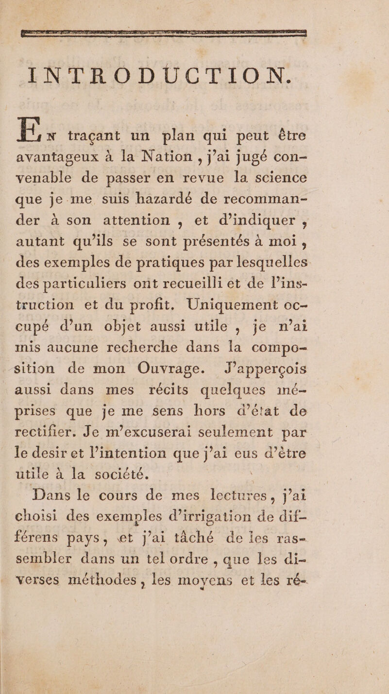 Ts tracant un plan qui peut étre avantageux à la Nation, j’ai jugé con- venable de passer en revue la science que je me suis hazardé de recomman- der à son attention , et d'indiquer , autant qu’ils se sont présentés à moi, des exemples de pratiques par lesquelles des particuliers ont recueilli et de lins- truction et du profit. Uniquement oc- cupé d’un objet aussi utile , je n’at mis aucune recherche dans la compo- ‘sition de mon Ouvrage. J’appercois aussi dans mes récits quelques iné- prises que je me sens hors d’état de rectifier. Je m’excuserai seulement par. le desir et l’intention que j’ai eus d’ètre utile à la société. | Dans le cours de mes lectures, j’ai choisi des exemples d'irrigation de dif- férens pays, et j’ai tâché de les ras- sembler dans un tel ordre , que les di- verses méthodes , les moyens et les ré-
