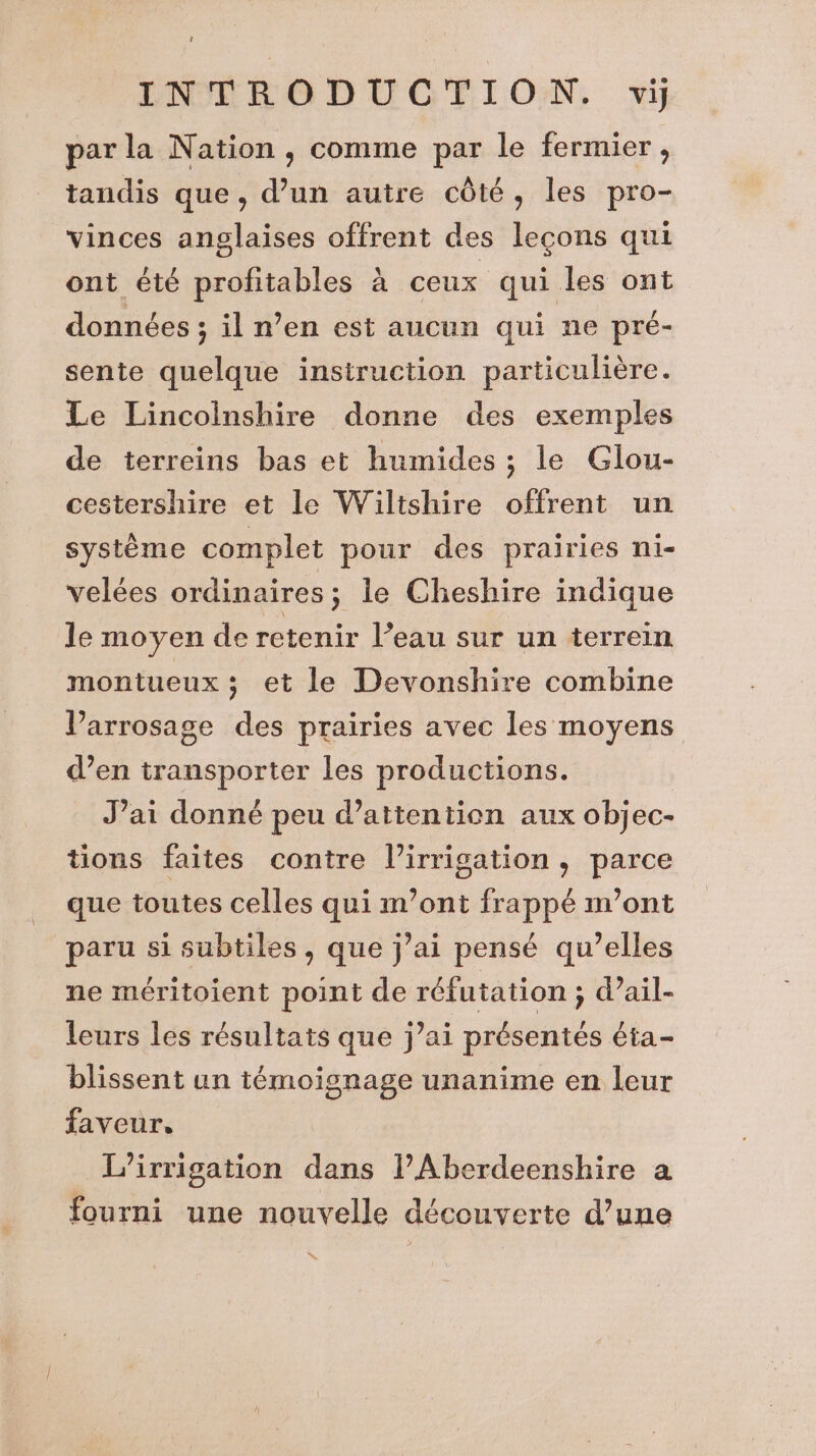 par la Nation , comme par le fermier, tandis que, d’un autre côté, les pro- vinces anglaises offrent des leçons qui ont été profitables à ceux qui les ont données ; il n’en est aucun qui ne pré- sente quelque instruction particulière. Le Lincolnshire donne des exemples de terreins bas et humides ; le Glou- cestershire et le Wilishire offrent un système complet pour des prairies ni- velées ordinaires; le Cheshire indique le moyen de retenir l’eau sur un terrein montueux ; et le Devonshire combine Varrosage des prairies avec les moyens d’en transporter les productions. J’ai donné peu d’attentien aux objec- tions faites contre l'irrigation, parce que toutes celles qui m'ont frappé m'ont paru si subtiles, que j’ai pensé qu’elles ne méritoient point de réfutation ; d’ail- leurs les résultats que j’ai présentés éta- blissent un témoignage unanime en leur faveur, L’irrigation dans l’Aberdeenshire a fourni une nouvelle découverte d’une “