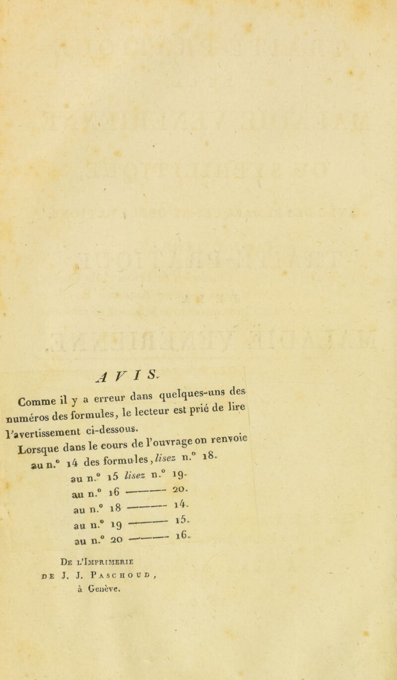 * AVI S. >mme il y a erreur dans quelques-uns des >ros des formules, le lecteur est pne de lue rtissement ci-dessous. trsque dans le cours de l'ouvrage <>n renvoie aun.° i4 des formules,lisez u. i 3u n.° i5 Usez n.° 19’ y-» au n. au n.c 16 18 au u.° 19 au n.° 20 — De l’Imprimerie J. J. Pasc ho ud à Genève. — 20. - i4. - i5. - 16.