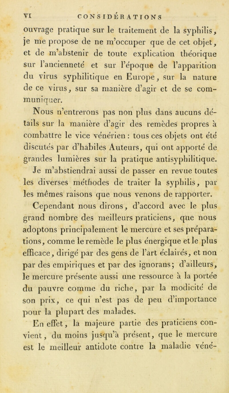 ouvrage pratique sur le traitement de la syphilis, je me propose de ne m’occuper que de cet objet, et de m’abstenir de toute explication théorique sur l’anciennetë et sur l’époque de l’apparition du virus syphilitique en Europe, sur la nature de ce virus, sur sa manière d’agir et de se com- muniquer. X Nous n’entrerons pas non plus dans aucuns dé- tails sur la manière d’agir des remèdes propres à combattre le vice vénérien : tous ces objets ont été discutés par d’habiles Auteurs, qui ont apporté de grandes lumières sur la pratique antisyphilitique. Je m’abstiendrai aussi de passer en revue toutes les diverses méthodes de traiter la syphilis, par les memes raisons que nous venons de rapporter. Cependant nous dirons, d’accord avec le plus grand nombre des meilleurs praticiens, que nous adoptons principalement le mercure et ses prépara- tions, comme le remède le plus énergique et le plus efficace, dirigé par des gens de l’art éclairés, et non par des empiriques et par des ignorans; d’ailleurs, le mercure présente aussi une ressource à la portée du pauvre comme du riche, par la modicité de son prix, ce qui n’est pas de peu d’importance pour la plupart des malades. En effet, la majeure partie des praticiens con- vient, du moins jusqu’à présent, que le mercure est le meilleur antidote contre la maladie vené-