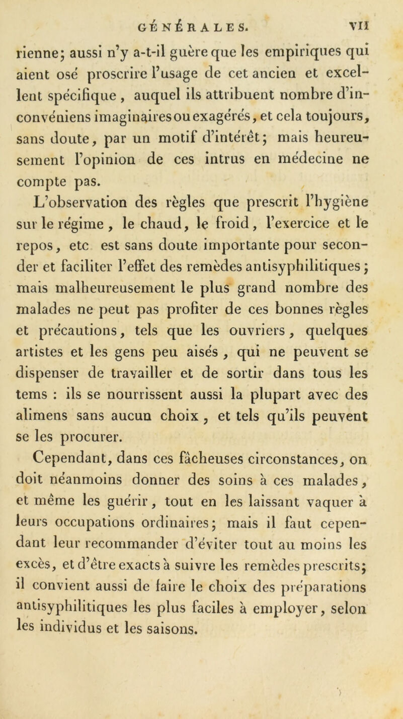 vienne; aussi n’y a-t-il guère que les empiriques qui aient ose proscrire l’usage cle cet ancien et excel- lent spécifique , auquel ils attribuent nombre d’in- convéniens imaginaires ou exagérés, et cela toujours, sans doute, par un motif d’intérêt; mais heureu- sement l’opinion de ces intrus en médecine ne compte pas. L’observation des règles que prescrit l’hygiène sur le régime , le chaud, le froid , l’exercice et le repos, etc est sans doute importante pour secon- der et faciliter l’effet des remèdes antisyphilitiques ; mais malheureusement le plus grand nombre des malades ne peut pas profiter de ces bonnes règles et précautions, tels que les ouvriers, quelques artistes et les gens peu aisés , qui ne peuvent se dispenser de travailler et de sortir dans tous les tems : ils se nourrissent aussi la plupart avec des alimens sans aucun choix ? et tels qu’ils peuvent se les procurer. Cependant, dans ces fâcheuses circonstances, on doit néanmoins donner des soins a ces malades, et même les guérir, tout en les laissant vaquer a leurs occupations ordinaires; mais il faut cepen- dant leur recommander d’éviter tout au moins les excès, et d’être exacts à suivre les remèdes prescrits; il convient aussi de faire le choix des préparations antisyphilitiques les plus faciles à employer, selon les individus et les saisons.