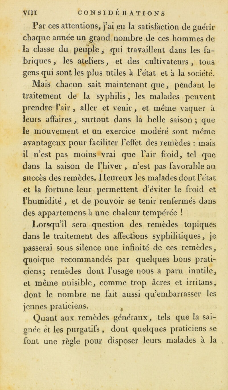 Par ces attentions, j’ai eu la satisfaction de guérir chaque annëe un grand nombre de ces hommes de la classe du peuple, qui travaillent dans les fa- briques , les ateliers, et des cultivateurs, tous gens qui sont les plus utiles a l’état et à la société. Mais chacun sait maintenant que, pendant le traitement de la syphilis, les malades peuvent prendre l’air, aller et venir, et meme vaquer à leurs affaires, surtout dans la belle saison ; que le mouvement et un exercice modéré sont meme avantageux pour faciliter l’effet des remèdes : mais il n’est pas moins vrai que l’air froid, tel que dans la saison de l’hiver , n’est pas favorable au succès des remèdes. Heureux les malades dont l’état et la fortune leur permettent d’éviter le froid et l’humidité , et de pouvoir se tenir renfermés dans des appartemens à une chaleur tempérée ! Lorsqu’il sera question des remèdes topiques dans le traitement des affections syphilitiques, je passerai sous silence une infinité de ces remèdes, quoique recommandés par quelques bons prati- ciens; remèdes dont l’usage nous a paru inutile, et meme nuisible, comme trop âcres et irritans, dont le nombre ne fait aussi qu’embarrasser les jeunes praticiens. t Quant aux remèdes généraux, tels que la sai- gnée et les purgatifs, dont quelques praticiens se font une règle pour disposer leurs malades à la