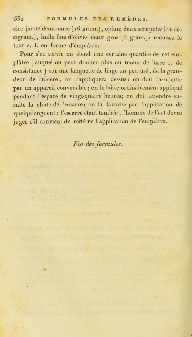 cire jaune demi-once [16 gram.], opium deux scrupules [2^ dé- cigram.], huile fine d’olives deux gros [8 gram.]; réduisez le tout s. 1. en forme d’emplâtre. Pour s’en servir on étend une certaine quantité de cet em- plâtre [auquel on peut donner plus ou moins de force et de consistance ] sur une languette de linge un peu usé, de la gran- deur de l’ulcère , on l’appliquera dessus ; on doit l’assujettir par un appareil convenable; 011 le laisse ordinairement appliqué pendant l’espace de vingt-quatre heures; on doit attendre en- suite la chute de l’escarre; on la favorise par l’application de quelqu’onguent ; l’escarre étant tombée , l’homme de l’art devra juger s’il convient de réitérer l’application de l’emplâtre. jFin des formules.