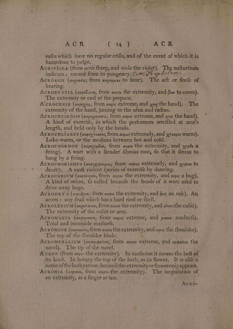 COR. CE oS RA eafes which have no regular crifis, and of the event of which it is hazardous to judge, Acriviona (from acris fharp, and viola the violet), Th pea: nafturtium indicum ; named from its pungency. (&lt;4: J AcROASIS (axgoaris, from HOOK fA Deb to hear). The * or fenfe of hearing. si ACROBY STIA (axpobusia, from expov the extremity, and Bus to cover). The extremity or-end of the prepuce. A'CROCHEIR (axpoysp, from axgos extreme, and yee the hand). ‘The extremity of the hand, joining to the ulna and radius. AcROCHEIRESIS (cxxperetones, from anpos extreme, and yep the hand). A kind of exercife, in which the performers wrefiled at arm’s length, and held only by the hands. ACROCHLIARUS (axpoyasapos, from axpws extremely, and xAsmpos warm). Luke-warm, or the medium between hot and cold. ACROCHORDON (axporyopduv, from axpov the extremity, and sopdn a firing). A wart with a flender fibrous root, fo that it feems to hang by a ftring. AcROCHORI SMUS (axpoyopicyoss from axpws extremely, and syopeuw to dante). A moft violent fpecies of exercife by dancing. AcrocoriIuM (axpoxoeisv, from oxpw the extremity, and » xopis a bug), A kind of onion, fo called becaufe the heads of it were ufed to drive away bugs. AcCRODRY'A (onpodova, from axpov the extremity, and dpvs an oak). An acorn: any fruit which has a hard rind or fhell. . ACROLENIUM (angon aveov, from oie pov the extremity, and wae the cubit). The extremity of the cubit or arm. ACROMANIA (axgouane, from oxpos extreme, and pow madnefs). Total and incurable madnefs. 4: ACROMION (axewusor, from axpey the extremity, and wos the fhoulder). The top of the fhoulder blade. ACROMPHALIUM (axpougariov, from oxpos extreme, and ougawaros the navel). The tip of the navel. fe A‘cron (from ompoy the extremity). In medicine it means the beft of its kind. In botany the top of the herb, as its flower. It is alfo a name of theherb yarrow, becaufe the extremity or floweronly appears. ‘ACRONIA (axpox, from oxpw the extremity). The amputation of an extremity, as a finger or toe. ie _ Acro-