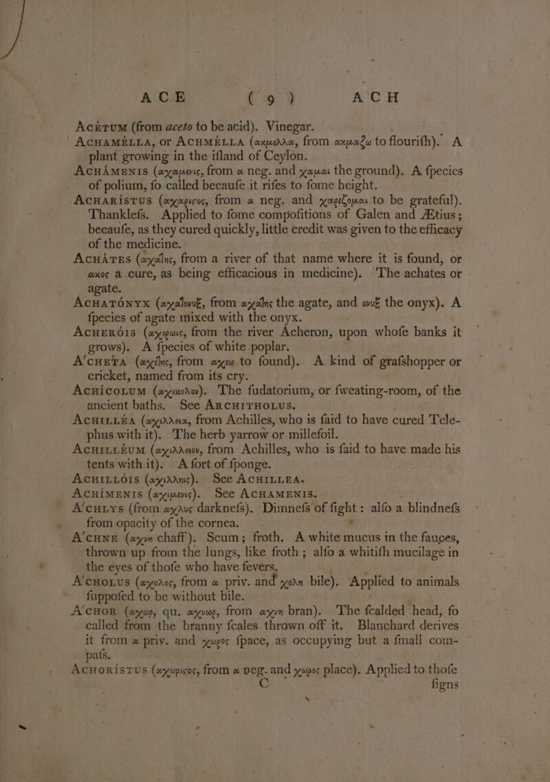 ACE (og!) ACH Aczérum (from aceto to be acid). Vinegar. ACHAMELLA, or ACHMELLA (axperaa, from axpagw to flourith).’ A plant growing in the ifland of Ceylon. AcHAMENIS (axaenrs, from « neg. and yaa the ground). A fpecics of polium, fo called becaufe it rifes to fome height. AcHARIsTuS (ayxeicos, from « neg. and yaeCouos to be grateful). Thanklefs. Applied to fome compofitions of Galen and Atius ; becaufe, as they cured saat little credit was given to the efficacy of the medicine. AcuArss (ay¢Ins, from a river of that name where it is found, or axes a cure, as being efficacious in medicine). The achates or agate. Wi chien (arolowé, from sails the agate, and ow€ the onyx). A fpecies of agate mixed with the onyx. ACHEROIS (aus, from the river Acheron, upon whofe banks it | grows). A {pecies of white poplar. A’cueta (axén, from axe to found). A kind of grafshopper or cricket, named from its cry. Acnico.um (wyinorv). The fudatorium, or fweating-room, of the ancient baths. See ARcHITHOLUS. ACHILLEA (21Ada2, from Achilles, who is faid to have cured Tele- phus with it), The herb yarrow or millefoil. AcHILLEUM (a :Aaaov, from Achilles, who is faid to have Teade his tents with it). A fort of fponge. | AcHILLérs (ayiaans). See ACHILLEA. _ ACHIMENIS (ayimes). See ACHAMENIS. A’cuiys (from avs darknefs). Dimnefs of oe alfo a blindnefs _ from opacity of the cornea. A’CHNE (am chaff). Scum; froth. A white mucus in the fauges, thrown up from the lungs, ‘ibe froth ; alfo a whitith mucilage in the eyes of thofe who have fevers. A’croxus (ayoros, from @ priv. and orn bile), Applied to animals fuppofed to be without bile. A'CHOR (awe, qu. ayvee, from ayn bran). The fcalded head, fo called from the branny fcales thrown off it. Blanchard derives it from @ priv. and xwees fpace, as occupying but a fmall com- afs. ae ORISTUS (ancupisos, from « peg. and ywpos place). Apalied to thofe BS figns % -