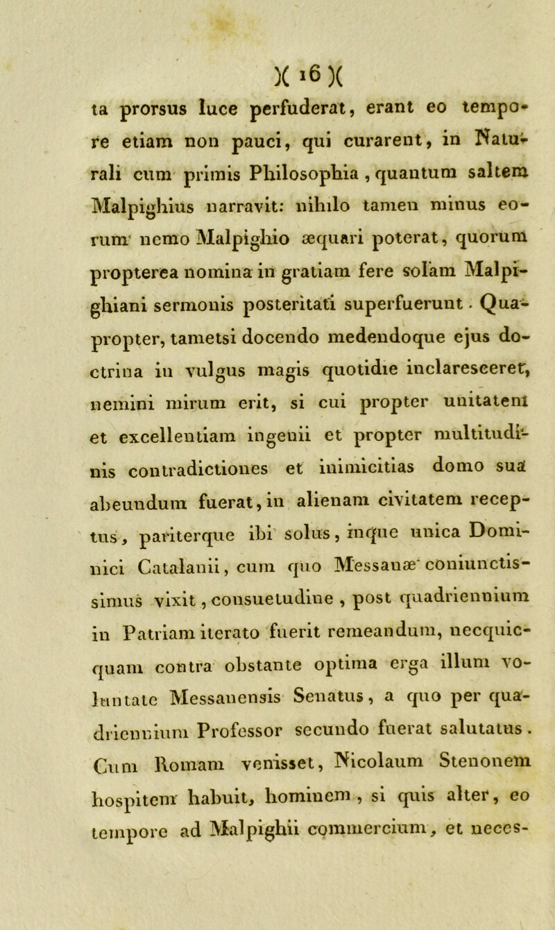 la prorsus luce perfuderat, erant eo tempo* re etiam non pauci, qui curarent, in Natuv rali cum primis Philosophia , quantum saltem Malpighius narravit; nihilo tamen minus eo- rum' nemo Malpigliio cequari poterat, quorum propterea nomina in gratiam fere solam Malpr- ghiani sermonis posteritati superfuerunt. Qua- propter, tametsi docendo medendoque ejus do- ctrina iu vulgus magis quotidie inclarescerer, nemini mirum erit, si cui propter uuitaienl et excellentiam ingenii et propter multitudi- nis contradictiones et inimicitias domo sua abeundum fuerat,in alienam civitatem recep- tus t pariterque ibi’ solus, iiique unica Domi- nici Catalanii, cum quo Messanae'coniunctis- simus vixit, consuetudine , post quadriennium in Patriam iterato fuerit remeandum, necquic- quam contra obstante optima erga illum vo- luntate Messanensis Senatus, a quo per qua- driennium Professor secundo fuerat salutatus . Cum Romam venisset, Nicolaum Stenonem hospitem habuit, hominem , si quis alter, eo tempore ad Malpighii commercium, et neces-