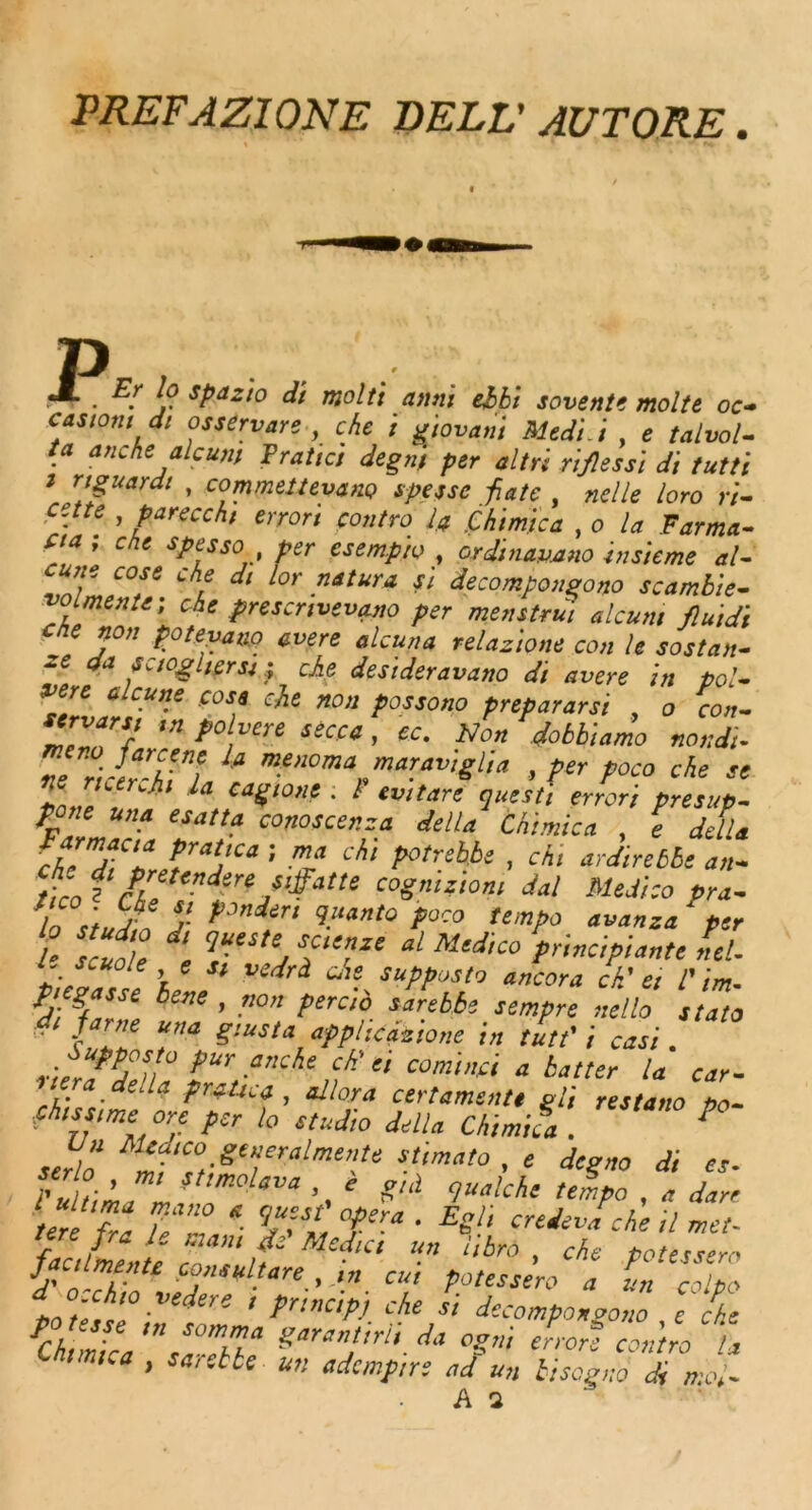 PREFAZJONE DELL' AUTORE. P .— . j? sPazio di molti anni ebbi seventh molte oc~ castont di osservare , che i giovani Mtdi.i , <? talvol- ta anche ale uni Pratici degnj per altn rifles si di tutti i nguardt , commeiteyano spessc fiate , nelle loro >•/- ■te , parecch/ errori contro l# (thimica , o la Farma- Cia ; che spesso per esempio , ordmayano insieme al- ZZfT ChL dl l°r -natura * decompongono scambie- voimen.ei che presenvevano per men strut alcuni fluidi che non poteyano avere alcuna relazione con le sostan- ff da scioghersi; che, desideravano di avere in pol- vere clcune .cose che non possono prepararsi , o con- ZVar5p tn p0 vere secc* ’ £c* Non dobbiamo nondi- TlZ/er-hTl la menom%mar.™‘Sl'>‘> , per poco che se Z.l  1 caS‘°«c • r evttare quest', error', presup. rpZ “Z T‘la co’tosce’!f.‘‘ delu Mi™™ , e della sr^rr-: nach> p°,nbbs. ^ a„. tico r fr, tenJsrejS!fatte cognition, dal Medico pra- ln 5- J- tJJndir‘ %M»to poco tempo avanza ‘ per l' scuoTe ‘ TSUj T’ZC “l Mcd,C° Pdncipiante net. r/c^ole e s, vedri che supposto ancora ch’ et 1'in,. Ppgpcc bene , non perc'o sarebbe sempre nello stato fame una giusta applicizione in tutt' i casi *ur .anche ,f “ comma a batter la car- ‘hU,- * Pr*Ucf > dlora certamentt gli restano po- fhtssme °re per lo studio della Chimifa . P serl’o Mzf‘°f.Se»cralmente stimato, « degno di es. iZhZf etimolava e g„l qualchl. t* a Jan ter fra Je*Z * Z’Z T-* ’ E^‘ miev*che il »«- fir / l /• Mcd,c‘ un r‘br° . che potessero Ucdmente consul tare , in cui potessero a In colpo d o.chio yedere , prtncipj che si decomponaono e chc fCk,mka ‘sZebde S‘”,!irti■ da °S‘ errore con'tro u ’ sacetbe un ademptr; ad un bisegno di mol-