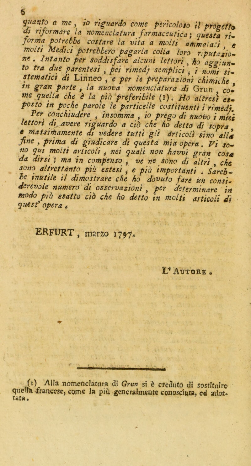 quanto a me, io riguardo come pertcoloso il progefto di rtformare la nomenclatura farmaceutica; questa ri- forma potrebbe costare la vita a molti ammalaii e moltt Medici potrebber'o pagarla colla loro riputazio- . Intanto per soddisfarc alcuni let tori , ho aggiun- to tra due parentesi , pei rimed) semplici i i no mi si- stematici di Linneo , <? per le prepara zioni chi mu he tn gran parte , la nuova nomenclatura di Grun co- me quella che b la pit) prefer)bile (i). Ho altresi es- posto tn poche parole le particelle costituenti i rimed). Per conchiudere. , insomma , io prego di nuovo i mte't let tori di avere riguar do a cib che ho detto di sopra e massimamente dt vedere tutti gli articoli sino^alli fine , prima di giudicare di quest a mia opera. Pi so- no qui molti articoli i net quali non hawi oran cosa da dir si ; ma in compenso , vene sono di \lltri , che sono altrettanto piii estesi > e piii import anti . Sareb- be tnutile il dimostrare che ho dovuto fare un cons't- derevole numero di osservazioni , per deter mi nare in modo piii esatto cib che ho detto in molti articoli di quest’ opera 4 ERFURT , mar20 1797a VAutore » (1) Alla nomenclatura di Grun si d creduto di sostituire quell* iranccse, come la piu generalmente conosduta, ed adoc- tata.