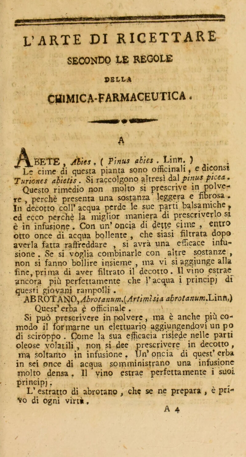 SECONDO LE REGOLE PELLA CtflMICA-FARMACEUTICA. A A.BETE , Abies, ( Tinus abies . Linn. ) . Le cime di questa pianta sono oificinali, e diconsi Turicnes abietis . Si raccolgono ajtresi dal ptnus ptcea. Questo rimedio non niolto si prescriye in_po lve- re , perche presenta una sostanza leggera e fibrosa • In decotto coll’ acqua perde le sue parti balsamiche , cd ecco perche la miglior maniera di prescriverlo si e in infusione. Con un’ oncia di dette cime • entro otto once di acqua bollente , che siasi filtrata dopo averla fatta raffreddare , si avra una efficace infu- sione . Se si voglia combinarle con altre sostanze , non si fanno boll ire insieme , ma vi si aggjunge alia fine, prima di aver filtrato il decotto. Il vino estrae ancora piu perfettamente che 1’ acqua i principj di quesri gioyani rampolli . AB ROT A'RO^Abrotanum.{Artimisia. abrotanum.Linn,) Quest’ erba £ officinale . ' Si puo prescrivere in polvere, ma e anche piu co- medo il formarne un elettuarip aggiungendovi un po di sciroppo . Come la sua efficacia risjedenelle parti oleose volatili , nop si dee prescrivere in decotto , ma soltanto in infusione . Un’ oncia di quest’ erba in sei once di acqua somministrano una infusione molto densa. Il vino estrae perfettamente i suoi principj. L’ estratto di abrotano , ch$ se ne prepara , e pri- Vo di ogni virt»,
