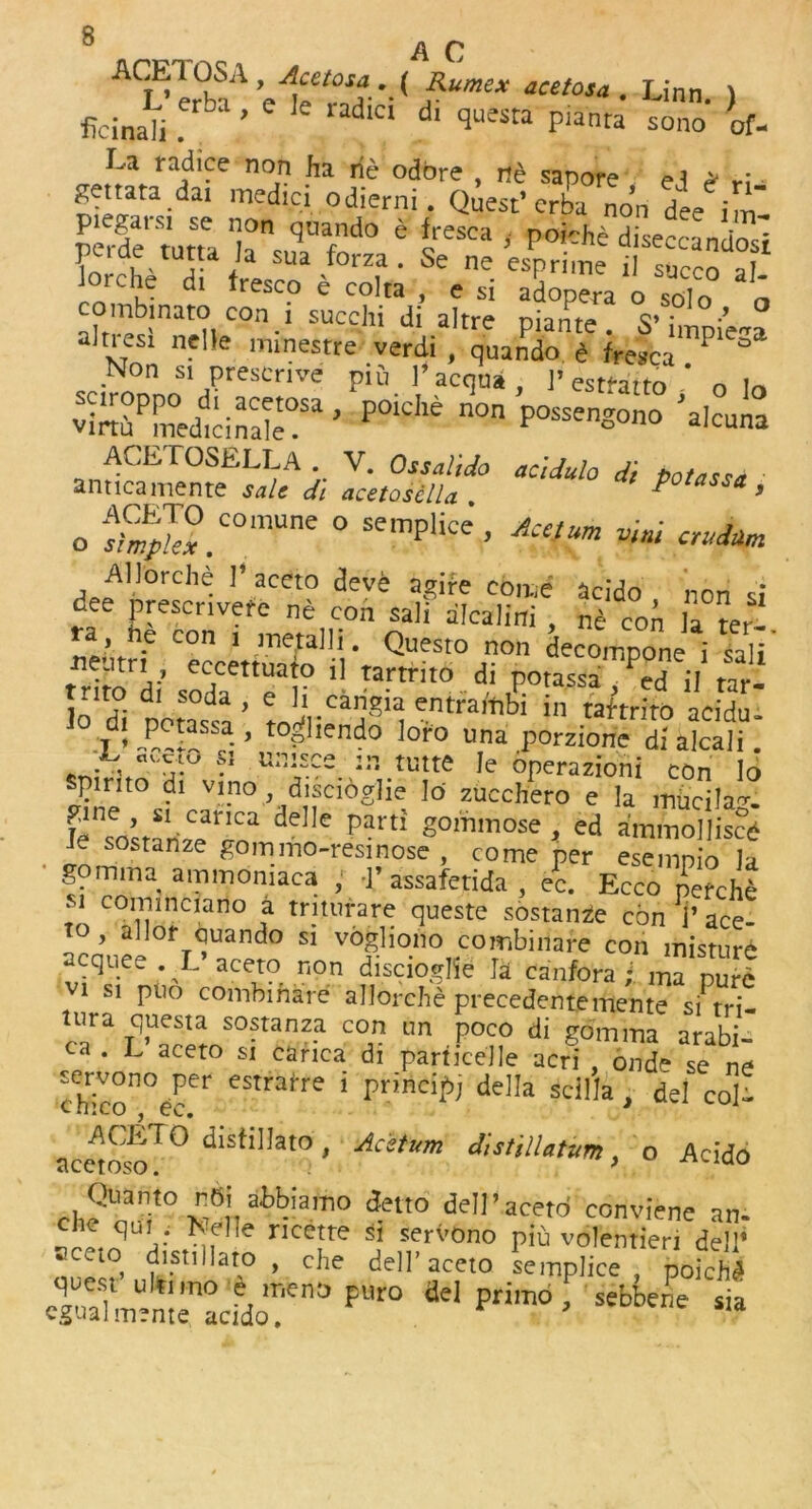 A C ACi?lr°baA '•( ?“me* acetosa • Linn- ) ficinali ’ dlc‘ dl questa P‘anta sono of- La radice non ha rie odbre , nd sapore ,i * Settata dai medici odierni. Quest’crba non dee im perde tutta 6 s p0'chd dise“andos] pcrae tutta ia sua forza. Se ne espriine j| s,,ccn tThJ d‘ fresc? e colta , esi adopera o solo „ ombinato con i succhi di altre piante. S’ impiW alnesi nelle minestre verdi , quando e frestca P ° •N°n s'PresCnve P'o 1’ acqua l’estfatto ’ o lo SSTS&jST ’ n0n «ono ’alcuna »n“SAi J«'Xad° aCUul° d' »“«* ’ 0 S™.C°mUne ° Semplke’ Acetum ™ ™j*» Allorche 1’ aceto deve agire come acido non si dee prescrivefc ne con saii alcalini , ne con la te,l ’ nt con 1 mefaHi. Questo non decompone i sali neutri eccettuafo i] tartrito di potassa ed il tar- S tto!irCTi entra'^ 111 ^ arfA- , . .P”a . ’ tooliendo Ioro una porzione dialcali. .J•,‘7 ?' u:'i,£ce ™ Wtte le operazioni con lo spirito di vino discioghe lo zucchero e la miicila-r. de e partl sorilmose » ed a'mtnolliscd Je sostanze gommo-resinose , come per esemnfo la gomma ammoniaca , •]’ assafetida , ec. Ecco perche si commciano a triturare queste sostanze con 1’ ace- to, allot quando si vogliono combiiiare con misture acquee . L aceto non disciodie la canfora ; ma pure 1 si puo combi ha re allorche precedentemente si tri- r?a Tq’UeSta so?ranz.a c°n un Poco & gomma arabi- a . L aceto si carica di particeJle acri , onde se ne servono per estrarre i princift della scilla . del col- chico , ec. * 1 acewST° dIStiHat0 ’ ACStUm d,stilUt«m > o Acido cl,?3;10 v;6,', at¥amo *»»' dell’aceto conviene an- he qui ; fcelle ricette si servono piu volentieri del1’ acet° distillato , che dell’aceto Lmplice ' 4ich3 qucs, ultimo e mono pUro del primo , sebbene sia cgualmente acido.