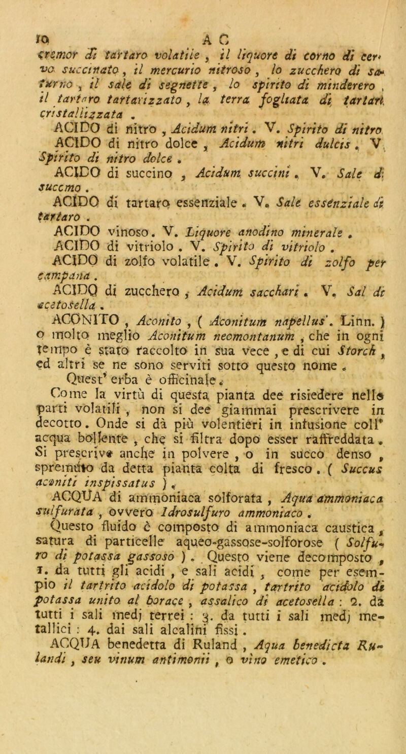 IQ A C tremor Si tartaro volatile , il liquore di corno di cer* vo succinato , il mercuric nitroso , lo zucchero di so* turvo , il sale di segnette , lo spirito di minderero , il tartaro tartaxizzato , la terra fogliata di tartan, cristalii4zata . ACIDO di nitro , Acidum n’ttri. V. Spirito di nitro ACIDO di nitro dolce , Acidum nitri dulcis , V Spirito di nitro dolce , ACIDO di succino , Acidum succini« V. Sale d: succmo . ACIDO di tartaro essenziale « V. Salt esstnziale di tartaro . ACIDO vinoso. V. Liquore anodino miner ale , ACIDO di vitriolo . V. Spirito di vitriolo . ACIDO di zolfo volatile. V. Spirito di zolfo per camp ana. ACIBQ di zuccherQ , Acidum sacchari . V. Sal St acetosella . ACONITO , Aconito , ( Aconitum napellus . Linn. ) P mol to meglio Aconitum neomontanum , che in ogni Tempo e stato taccolto in sua vece , e di cui Storch t cd aim se ne sono serviti sotto questo nome „ Quest’ erba e officinale. Come la virtu di questa pianta dee risiedere nella parti volatili , non si dee giammai prescrivere in decotto. Onde si da piu volentieri in intnsione colT acqua bollente , che si filtra dopo esser raftreddata» Si prescriv* ancfte in polvere , o in succo denso , spremuto da detta pianta colta di fresco . ( Succus acvniti inspissatus ) , ACQUA di ammoniaca solforata , Aqua ammoniac a sulfur at a , ovvero Idrosulfuro ammoniaco . Questo fluido c composto di ammoniaca caustica, satura di particelle' aqueo-gassose-solforose ( Solfu~ ro di pot ass a gassoso ). Questo viene decomposto , !• da tutti gli acidi , e sali aeidi s come per esem- pio il tartrito acidolo di potassa , tartrito acidolo di potassa unito at borace , assalico di acetosella : 2. da lutti i sali medj terrei : 3. da tutti i sali medj me- tallici : 4. dai sali alcalini fissi. ACQUA benedetta di Ruland , Aqua benedicta Ru- landi , seu vinum antimonii , o vino emetico .