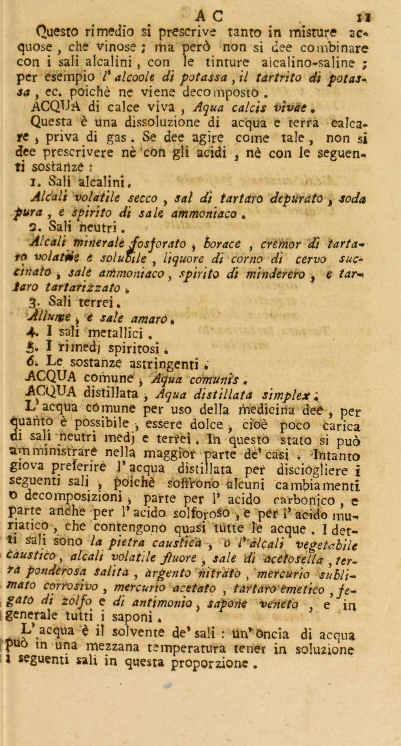 Questo rimedio si prescrive tanto in misture 20 quose , che vinose ; ma per6 non si dee combi nare con i sali alcalini , con le tinture aicalino-saline ; per esempio /’ alcoole di potassa , il tartrito di potas\ saf ec. poiche ne viene decomposto. ACQUA di calce viva f Aqua calcis vivae. Questa e una dissoluzione di acqua e terra calca- rc s pnva di gas. Se dee agire come tale, non si dee prescrivere ne con gli acidi , nd con le seguen* ti sostanze : 1. Sali alcalini, Alcali volatile secco , sal di tartaro depurato t soda pur a , e spirilo di sale ammoniaco , 2. Sali neutri, Alcali mmeraledosjorato i borace , cremor di tarta- rs volatile e sol utile , Itquore di corno di cervo sue- ctnalo j salt ammoniaco, spirito di minderero , e tar« Jaro tartarizzato k 3. Sali terrei. A Hume j e sale amaro * 4. I sali metallici , J5- I rirnedj spiritosi * 6. Le sostanze astringenti * ACQUA cornu ne y Aqua comunis , ACQUA distillata f Aqua distillata simplex; L acqua comune per uso della medicina dee , per quanto e possibile , essere dolce y cioe poco carica di sali neutri medj e terrei ♦ In questo stato si puo amministrare nella maggior parte de1 cast , Intanto giova preferire 1* acqua distillata per discibgliere i seguenti sali * poichd soffrono alcuni cambiamenti 0 decomposizioni , parte per 1' acido rarbonico , e parte anche per V acido solfopso , e per 1* acido mu-» riatico , che contengono quasi tutte ie acque . I det- tt sali sono la pietra caustic'd ^ 0 ly alcali vegetcbile caustico , alcali volatile Jluore , sale di acttoSella , ter- ra ponderosa salita , argento nitrato , mercurio subli- mato cqrrosivo , mercurio acetato , tartaro emetico y je- gato di zolfo' e di antimonio, sapone ve'neto e in generale tutti i saponi * L’acqua £ il solvente de’sali : un*Oncia di acqua Pu6 ln uPa mezzana temperatura tener in soluzione 1 seguenti salt in questa proporzione,