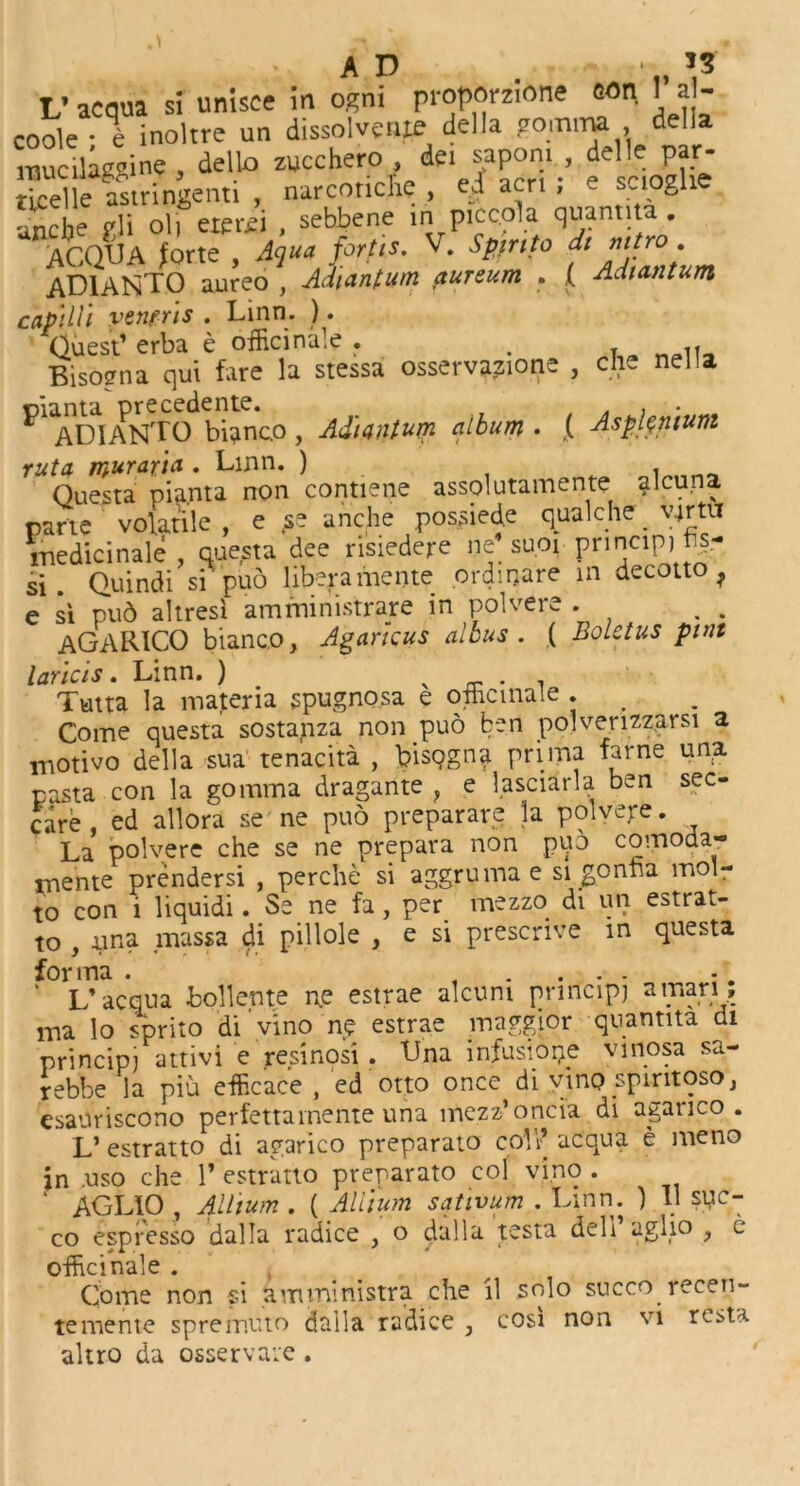 AD . ■ *3' L’acaua si unisce in ogni proporzione con I a - coole • % inoltre un dissolvent della gomma , della raucllae^ine dello zucchero , det sapom , delle par- Tel e astringent, , narcoriche , ed acn ! e sc.oghe nrhe vli oil eterei , sebbene in piccola quantita.  aC.QUA forte , Aqua, forth. V. Spin to dt mtro. AD1ANTO aureo , Ad'iantum aureum . ( Adi ant um captUl venfris . Linn. ). Guest1 erba e officinale . . . Bisogna qui fare la stessa osservazione , die nella PlADIANTO bianco, Ad'iantum album . { Asplenium rut a muraria . Linn. ) . „„ Questa pia.nta non contiene assolutamente alcuna parte volatile , e tse anche possied.e qualche virtu medicinale , questa dee risiedere nd suoi principj f^- si . Quindi si 'puo liberamente ordinare in decotto } e si pud altresi amrninistrare in polvere . AGARICO bianco, Agarkus albus . ( Boletus pint laricis. Linn. ) v _ . , Tutta la materia spugnosa e officinale . Come questa sostanza non puo ben polverizz.arsi a motive della sua tenacita , bisqgna prima fame una pasta con la gomma dragante } e lasciarla ben sec- care , ed allora se ne puo preparare la polvege. La polvere che se ne prepara non puo comoda- mente prendersi , perche si aggrumae si gonna mol- to con i liquidi. Se ne fa, per mezzo di un estrat- to , una rnassa di pillole , e si prescrive m questa forma . - L’ acqua bollente ne estrae alcuni pnncipj a man * ma lo sprito di vino ne estrae maggior quantita di principj attivi e resinosi . Una infusiope vinosa sa- rebbe la piu efficace , ed otto once di vino spintoso, esauriscono perfettamente una mezz’oncia di agarico. L’estratto di agarico preparato coll1 aCqua e meno in .uso che l1 estratto preparato col vino. ‘ AGLIO , Allium . ( Allium sativum . Linn. ) II syc- co espresso dalla radice , o dalla testa deli aglio , e officinale . Come non si amministra che il solo succo recen- temente spremuto dalla radice , cost non vi resta altro da osservare .