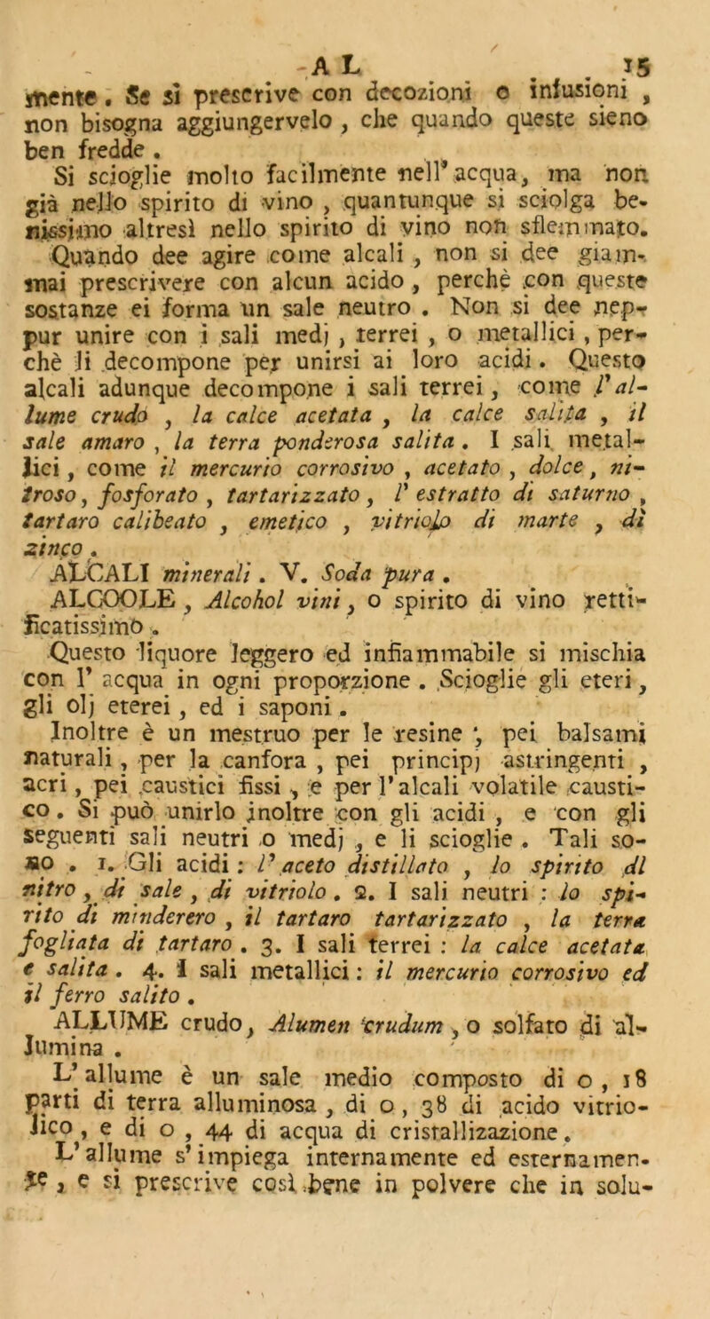 jtiente . Sc si prescrive con decozioni o infusioni , non bisogna aggiungervelo , che quando queste sieno ben fredde , Si scjoglie molto facilmente nell*acqua, ma non. gia neJJo spirito di vino ? quantunque si sciolga be- nissimo altresl nello spirito di vino non sflemmato. Quando dee agire come alcali , non si dee giam- mai prescrivere con alcun acido , perche .con queste sostanze ei forma un sale neutro . Non si dee nep- pur unire con i sali medj , terrei , o metallic! , per- che li decompone per unirsi ai loro acidi. Questo alcali adunque decompone i sali terrei, come V al- lume crude , la calce acetata , la cake sal]pa , il sale amaro , la terra ponderosa salita . I sali metal- lic i, come il mercurio corrosivo , acetato , dolce, ni- troso, fosforato , tartarizzato , V estratto di saturno , tartaro calibeato , emetico , vitricdp di marte , di zinco« ALCALI minerali. V. Soda pur a . ALGOOLE, Alcohol vini, o spirito di vino retti* fcatissimo „ Questo liquore leggero ed infiammabile si mischia con 1’ acqua in ogni proporzione . .Scioglie gli eteri, gli olj eterei, ed i saponi. Inoltre e un me.st.ruo per Ie resine ‘, pei balsam* mturali, per la canfora , pei principj -astringenti , acri, pei .caustici fissi, e per 1’alcali volatile eausti- co. Si pud unirlo inoltre con gli acidi , e con gli seguenti sali neutri .0 medj , e li scioglie . Tali so- so . 1. Gli acidi: V aceto distillate , Jo spirito dl nitro, di sale , di vitriolo . 2. I sali neutri : Jo spi- rito di mtnderero , il tartaro tartarizzato , la terra fogliata di tartaro . 3. I sali terrei : la cake acetata. e salita. 4. I sali metallici: il mercurio corrosivo ed il ferro salito . ALLTJME crudo, Alumen trudum ,0 solfato di al» Jtimina . L’allume e un sale medio composto di o, 18 parti di terra alluminosa , di o , 38 di acido vitrio- Jico , e di o , 44 di acqua di crisrallizazione. L’allume s’impiega internamente ed esternamen- , e si prescrive cosl.bg-ne in polvere che in solu-