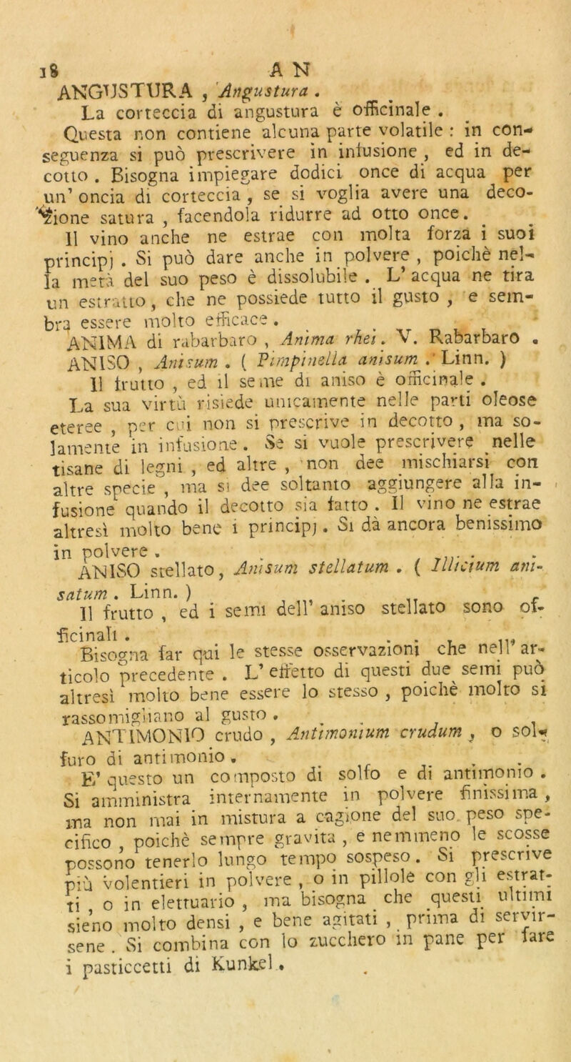 ANGUS T UR A , Angustura . La corteccia di angustura e officinale . Questa non contiene alcuna parte volatile : in con- seguenza si puo prescrivere in iniusione , ed in de- cotto . Bisogna impiegare dodici once di acqua per un’ oncia di corteccia , se si voglia avere una deco- ^ione satura , facendola ridurre ad otto once. 11 vino anche ne estrae con molta forza i suoi pvincipj . Si puo dare anche in polvere , poiche ne!- la mera del suo peso e dissolubile . L’ acqua ne tira un estratto, che ne possiede tutto il gusto , e sem- br^ essere molto efficace . ANIMA di rabarbaro , Ammo, rhei. V. Rabarbaro . AN1SO , Annum . ( Fimpimlia amsum .'Linn. ) 11 irutto , ed il seme di aniso e officinale . La sua virtu risiede unicamente nelle parti oleose eteree per cui non si prescrive in decotto , ma so- lamente in infusione. Se si vuole prescrivere nelle tisane di legni , ed altre , non dee mischiarsi con altre specie , ma si dee soltanto aggiungere alia in- fusione quando il decotto sia fat to . 11 vino ne estrae altresi molto bene i pnncipj. Si da ancora benissimo in polvere . . T?r . ANISO stellato, Amsum stellatum . ( llltctum am- satum. Linn. ) c 11 frutto , ed i semi dell’ aniso stellato sono of- ficinah . Bisogna far qui le stesse osservazioni che nell ar- ticolo precedente . L’ effetto di questi due^ semi puo altresi molto bene essere lo stesso , poiche molto si rassomiguano al gusto . ANTIMONIO crudo , Ammonium crudum } o SOU furo di antimonio. . .... F/ questo un composto di solto e di antimonio . Si amministra internamente in polvere finissima, ma non mai in mistura a cagione del suo peso spe- cifico poiche sempre gravita , e nemmeno le scosse possono tenerlo lungo tempo sospeso. Si prescrive Piu volentieri in polvere , o in pillole con gh estrat- ti o in eletruario , ma bisogna . che questi ultimi sieno molto densi , e bene agitati , prima di servir- sene . Si combina con lo zucchero in pane per lare i pasticcetti di Kunkel *