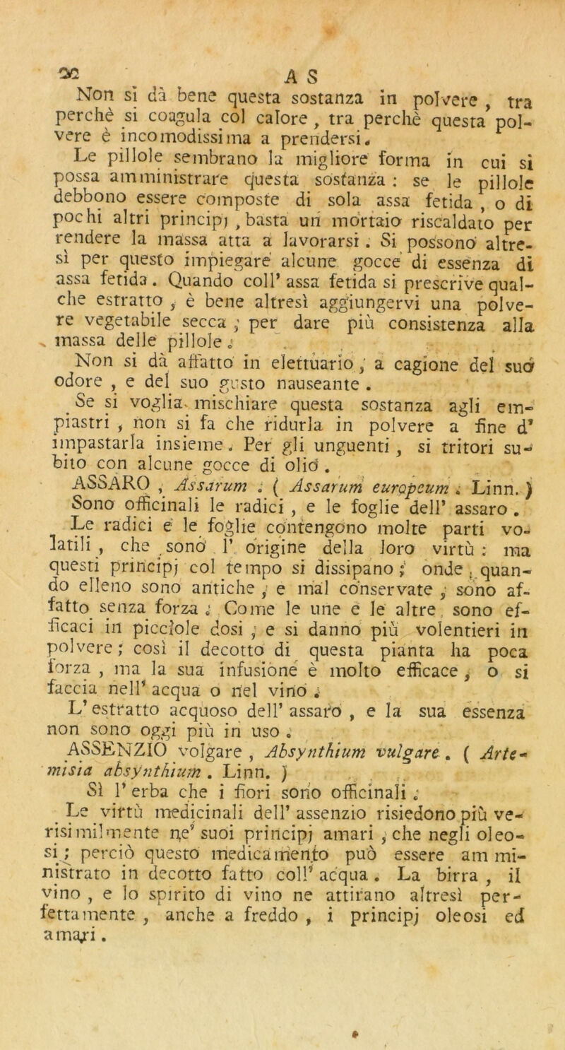 Non si da bene questa sostanza in polvere , tra perche si coagula col calore y tra perche questa pol- vere t incomodissima a prendersi, Le pillole sembrano la migliore forma in cui si possa amministrare cjuesta sostanza : se le pillole debbono essere composte di sola assa fetida , o di pochi altri principj , basta un mortaio riscaldato per rendere la massa atta a lavorarsi. Si possono altre- si per questo impiegare alcune gocce di essenza di assa fetida . Quando coll’ assa fetida si prescribe qual- che estratto , e bene altresi aggiungervi una polve- re vegetabile secca ; per dare piu consistenza alia ^ massa delJe pillole Non si da affatto in elettuario, a cagione del sud odore , e del suo gusto nauseante . Se si voglia* mischiare questa sostanza agli em» piastri , non si fa che ridurla in polvere a fine d* impastarla insieme. Per gli unguenti , si tritori su~ bito con alcune gocce di olid . ASSARO , Assarum . ( Assayum europcum . Linn. ) Sono officinali le radici , e le foglie dell’ assaro . Le radici e le foglie contengono molte parti vo- latili , che sono' P origine della loro virtu: ma questi principj col tempo si dissipano onde . quan- do elleno sono antiche , e trial conservate , sono af- fatto senza forza; Come le urie e le altre sono ef- ficaci in picciole dosi , e si danno piu volentieri in polvere; cosi il decotto di questa pianta ha poca forza , ma la sua infusione e molto efficace, o si faccia nell’ acqua o riel vino ;• L’estratto acquoso dell’assaro , e la sua essenza non sono oggi piu in uso „ ASSKNZIO vofgare , Ahsynthium vulgare . ( Arte- misia absylithium . Linn. ) SI 1’ erba che i fiori sono officinali .• Le virtu medicinali dell’assenzio risiedono piu ve- risi mil me nte ne’ suoi principj amari , che negli oleo- si; percio questo medicamento pud essere am mi- nistrato in decotto fatto coll’ acqua . La birra , il vino , e lo spirito di vino ne attirano altresi per- lettamente , anche a freddo , i principj oleosi ed ama/i.